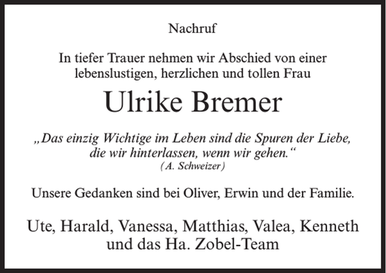<p>Nachruf<br />In tiefer Trauer nehmen wir Abschied von einer<br />lebenslustigen, herzlichen und tollen Frau</p><p>Ulrike Bremer<br />„Das einzig Wichtige im Leben sind die Spuren der Liebe,<br />die wir hinterlassen, wenn wir gehen.“<br />(A. Schweizer)</p><p>Unsere Gedanken sind bei Oliver, Erwin und der Familie.</p><p>Ute, Harald, Vanessa, Matthias, Valea, Kenneth<br />und das Ha. Zobel-Team</p>