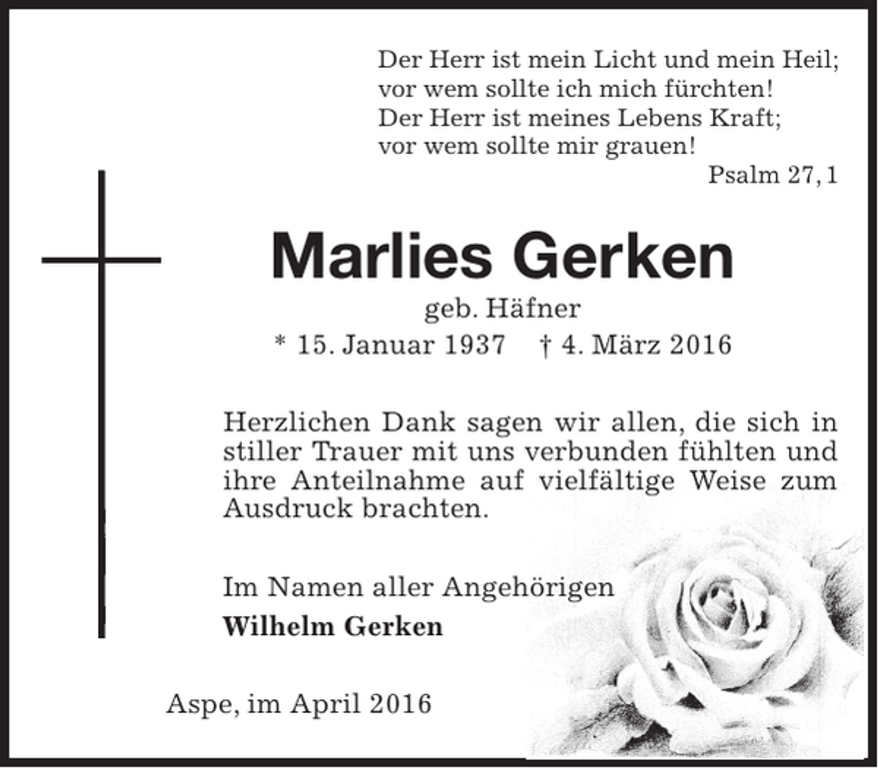 <p>Der Herr ist mein Licht und mein Heil;<br />vor wem sollte ich mich fürchten!<br />Der Herr ist meines Lebens Kraft;<br />vor wem sollte mir grauen!<br />Psalm 27, 1</p><p>Marlies Gerken<br />geb. Häfner<br />* 15. Januar 1937 † 4. März 2016</p><p>Herzlichen Dank sagen wir allen, die sich in<br />stiller Trauer mit uns verbunden fühlten und<br />ihre Anteilnahme auf vielfältige Weise zum<br />Ausdruck brachten.<br />Im Namen aller Angehörigen<br />Wilhelm Gerken<br />Aspe, im April 2016</p>