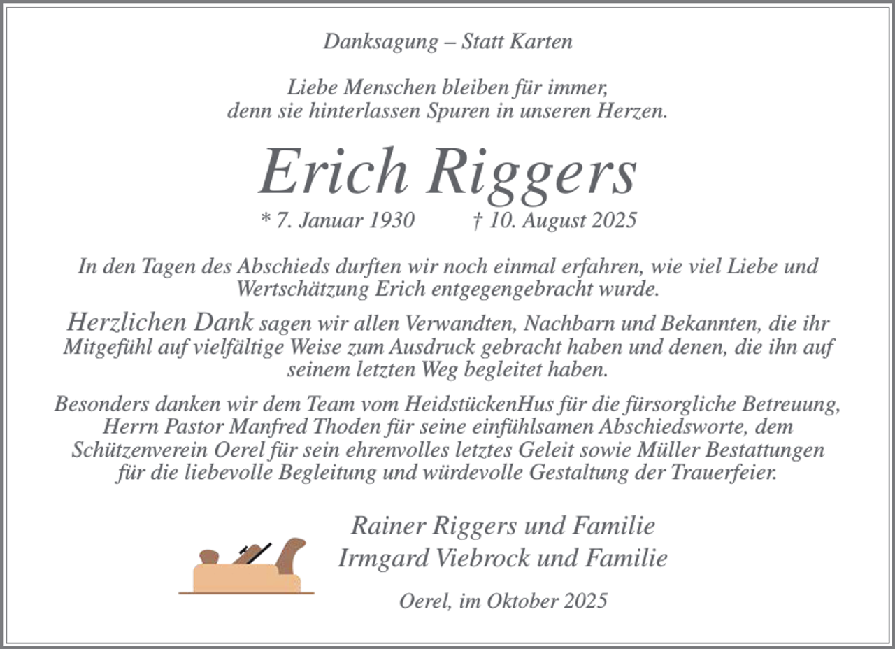 <p>Danksagung – Statt Karten<br />Liebe Menschen bleiben für immer,<br />denn sie hinterlassen Spuren in unseren Herzen.</p><p>Erich Riggers<br />* 7. Januar 1930</p><p>† 10. August 2025</p><p>In den Tagen des Abschieds durften wir noch einmal erfahren, wie viel Liebe und<br />Wertschätzung Erich entgegengebracht wurde.<br />Herzlichen Dank sagen wir allen Verwandten, Nachbarn und Bekannten, die ihr<br />Mitgefühl auf vielfältige Weise zum Ausdruck gebracht haben und denen, die ihn auf<br />seinem letzten Weg begleitet haben.<br />Besonders danken wir dem Team vom HeidstückenHus für die fürsorgliche Betreuung,<br />Herrn Pastor Manfred Thoden für seine einfühlsamen Abschiedsworte, dem<br />Schützenverein Oerel für sein ehrenvolles letztes Geleit sowie Müller Bestattungen<br />für die liebevolle Begleitung und würdevolle Gestaltung der Trauerfeier.</p><p>Rainer Riggers und Familie<br />Irmgard Viebrock und Familie<br />Oerel, im Oktober 2025</p>