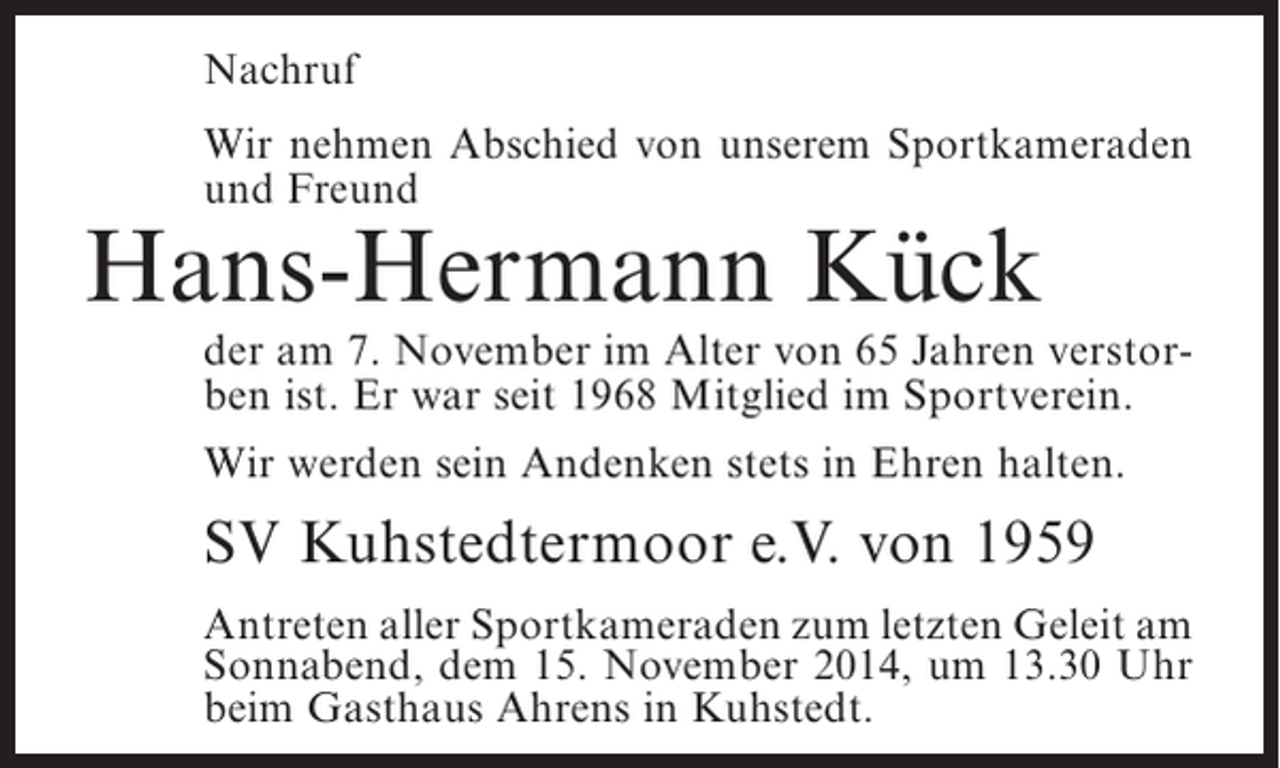 <p>Nachruf<br />Wir nehmen Abschied von unserem Sportkameraden<br />und Freund</p><p>Hans-Hermann Kück</p><p>der am 7. November im Alter von 65 Jahren verstorben ist. Er war seit 1968 Mitglied im Sportverein.<br />Wir werden sein Andenken stets in Ehren halten.</p><p>SV Kuhstedtermoor e.V. von 1959<br />Antreten aller Sportkameraden zum letzten Geleit am<br />Sonnabend, dem 15. November 2014, um 13.30 Uhr<br />beim Gasthaus Ahrens in Kuhstedt.</p>