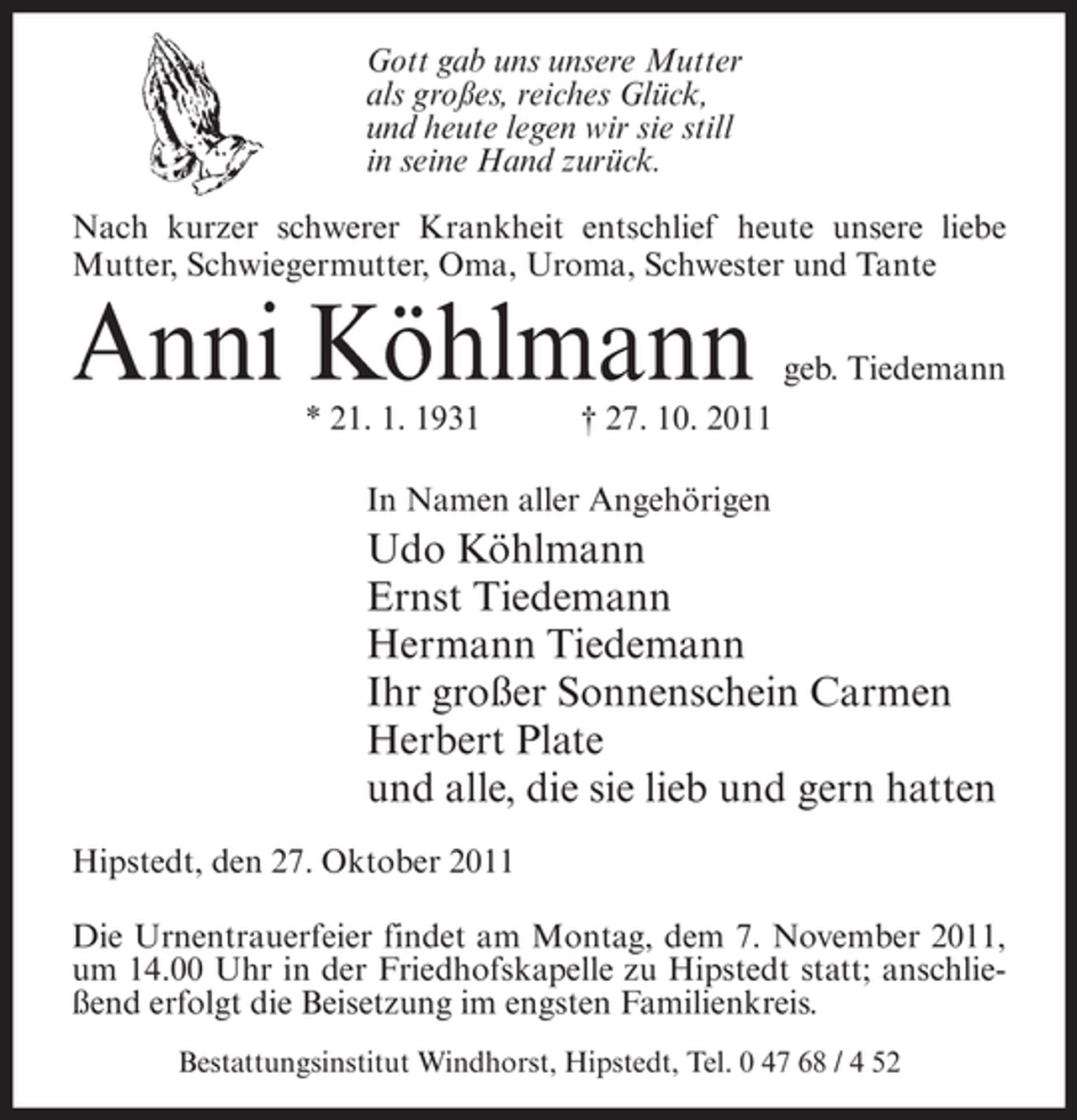 <p>Gott gab uns unsere Mutter<br />als großes, reiches Glück,<br />und heute legen wir sie still<br />in seine Hand zurück.<br />Nach kurzer schwerer Krankheit entschlief heute unsere liebe<br />Mutter, Schwiegermutter, Oma, Uroma, Schwester und Tante</p><p>Anni Köhlmann<br />* 21. 1. 1931</p><p>geb. Tiedemann</p><p>† 27. 10. 2011</p><p>In Namen aller Angehörigen</p><p>Udo Köhlmann<br />Ernst Tiedemann<br />Hermann Tiedemann<br />Ihr großer Sonnenschein Carmen<br />Herbert Plate<br />und alle, die sie lieb und gern hatten<br />Hipstedt, den 27. Oktober 2011<br />Die Urnentrauerfeier findet am Montag, dem 7. November 2011,<br />um 14.00 Uhr in der Friedhofskapelle zu Hipstedt statt; anschließend erfolgt die Beisetzung im engsten Familienkreis.<br />Bestattungsinstitut Windhorst, Hipstedt, Tel. 0 47 68 / 4 52</p>