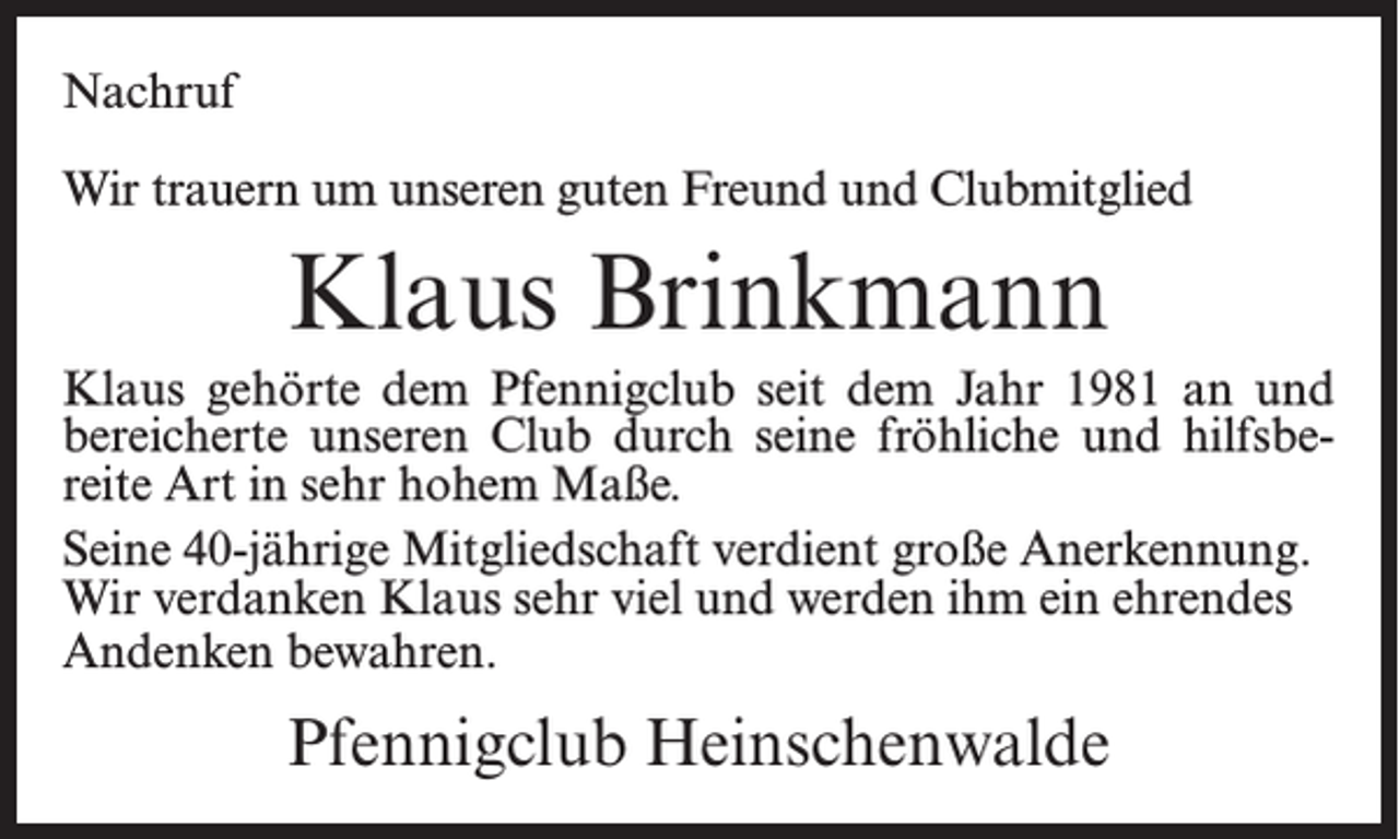 <p>Nachruf<br />Wir trauern um unseren guten Freund und Clubmitglied</p><p>Klaus Brinkmann<br />Klaus gehörte dem Pfennigclub seit dem Jahr 1981 an und<br />bereicherte unseren Club durch seine fröhliche und hilfsbereite Art in sehr hohem Maße.<br />Seine 40-jährige Mitgliedschaft verdient große Anerkennung.<br />Wir verdanken Klaus sehr viel und werden ihm ein ehrendes<br />Andenken bewahren.</p><p>Pfennigclub Heinschenwalde</p>