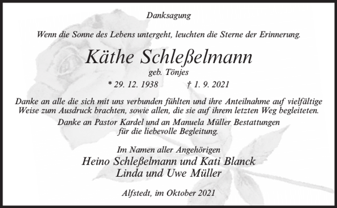 <p>Danksagung<br />Wenn die Sonne des Lebens untergeht, leuchten die Sterne der Erinnerung.</p><p>Käthe Schleßelmann<br />geb. Tönjes<br />* 29. 12. 1938<br />† 1. 9. 2021</p><p>Danke an alle die sich mit uns verbunden fühlten und ihre Anteilnahme auf vielfältige<br />Weise zum Ausdruck brachten, sowie allen, die sie auf ihrem letzten Weg begleiteten.<br />Danke an Pastor Kardel und an Manuela Müller Bestattungen<br />für die liebevolle Begleitung.<br />Im Namen aller Angehörigen</p><p>Heino Schleßelmann und Kati Blanck<br />Linda und Uwe Müller<br />Alfstedt, im Oktober 2021</p>