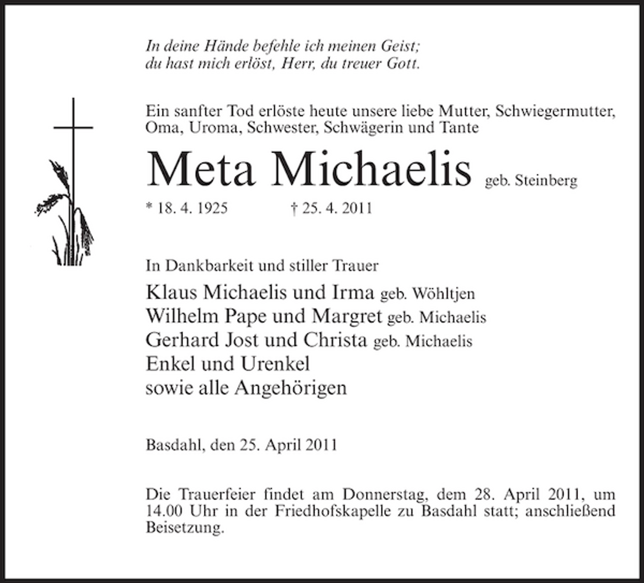 <p>In deine Hände befehle ich meinen Geist; du hast mich erlöst, Herr, du treuer Gott. Ein sanfter Tod erlöste heute unsere liebe Mutter, Schwiegermutter, Oma, Uroma, Schwester, Schwägerin und Tante</p><p>Meta Michaelis<br />* 18. 4. 1925 † 25. 4. 2011</p><p>geb. Steinberg</p><p>In Dankbarkeit und stiller Trauer</p><p>Klaus Michaelis und Irma geb. Wöhltjen Wilhelm Pape und Margret geb. Michaelis Gerhard Jost und Christa geb. Michaelis Enkel und Urenkel sowie alle Angehörigen<br />Basdahl, den 25. April 2011 Die Trauerfeier findet am Donnerstag, dem 28. April 2011, um 14.00 Uhr in der Friedhofskapelle zu Basdahl statt; anschließend Beisetzung.</p>