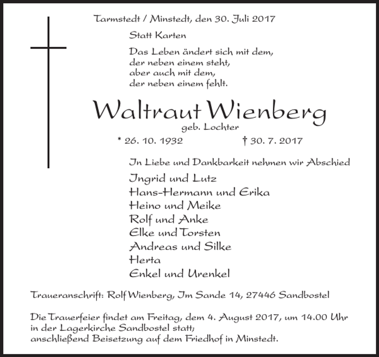 <p>Tarmstedt / Minstedt, den 30. Juli 2017<br />Statt Karten<br />Das Leben ändert sich mit dem,<br />der neben einem steht,<br />aber auch mit dem,<br />der neben einem fehlt.</p><p>Waltraut Wienberg<br />geb. Lochter<br />* 26. 10. 1932<br />† 30. 7. 2017</p><p>In Liebe und Dankbarkeit nehmen wir Abschied</p><p>Ingrid und Lutz<br />Hans-Hermann und Erika<br />Heino und Meike<br />Rolf und Anke<br />Elke und Torsten<br />Andreas und Silke<br />Herta<br />Enkel und Urenkel<br />Traueranschrift: Rolf Wienberg, Im Sande 14, 27446 Sandbostel<br />Die Trauerfeier findet am Freitag, dem 4. August 2017, um 14.00 Uhr<br />in der Lagerkirche Sandbostel statt;<br />anschließend Beisetzung auf dem Friedhof in Minstedt.</p>