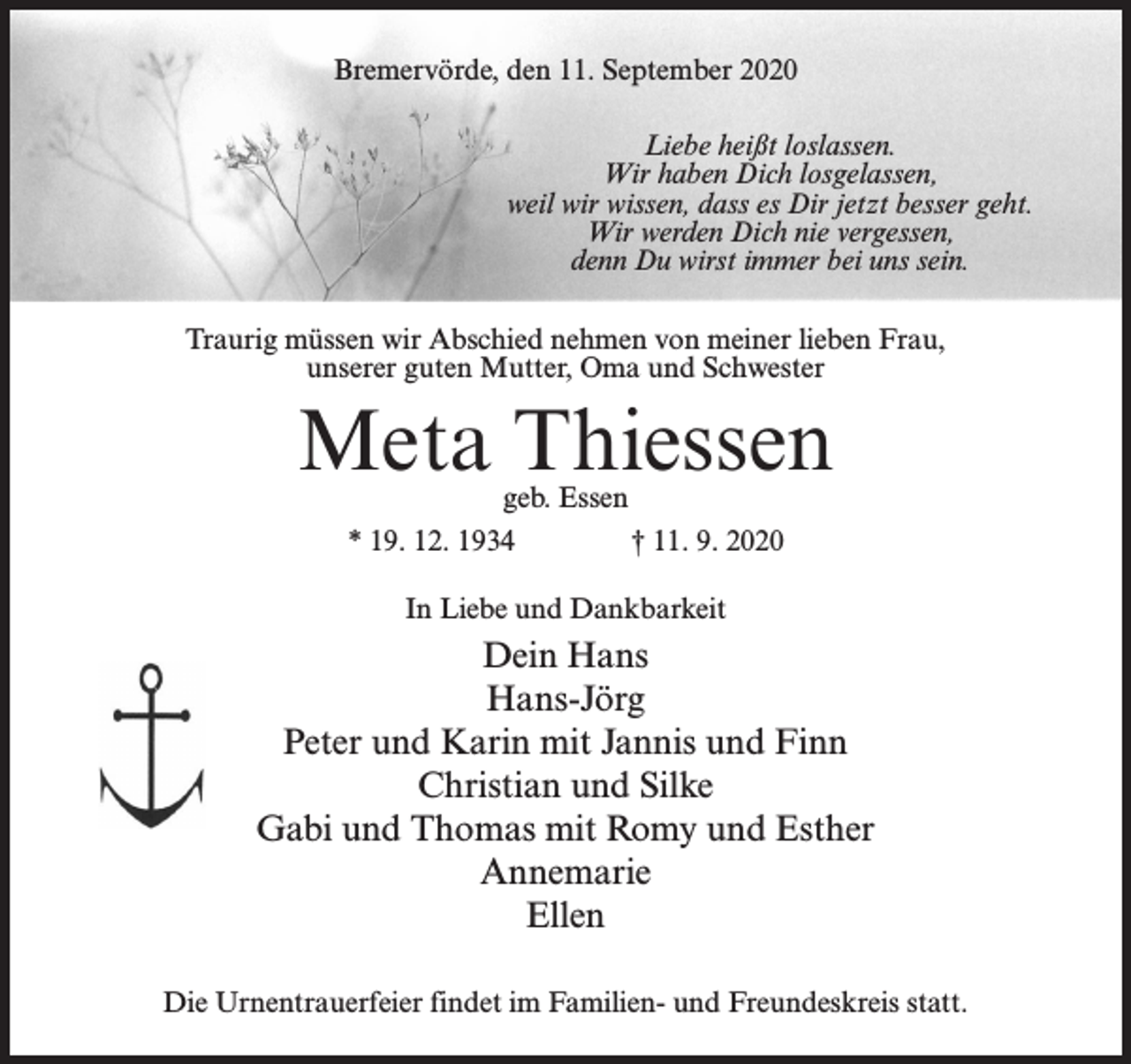 <p>Bremervörde, den 11. September 2020<br />Liebe heißt loslassen.<br />Wir haben Dich losgelassen,<br />weil wir wissen, dass es Dir jetzt besser geht.<br />Wir werden Dich nie vergessen,<br />denn Du wirst immer bei uns sein.<br />Traurig müssen wir Abschied nehmen von meiner lieben Frau,<br />unserer guten Mutter, Oma und Schwester</p><p>Meta Thiessen<br />geb. Essen<br />* 19. 12. 1934 † 11. 9. 2020<br />In Liebe und Dankbarkeit</p><p>Dein Hans<br />Hans-Jörg<br />Peter und Karin mit Jannis und Finn<br />Christian und Silke<br />Gabi und Thomas mit Romy und Esther<br />Annemarie<br />Ellen<br />Die Urnentrauerfeier findet im Familien- und Freundeskreis statt.</p>