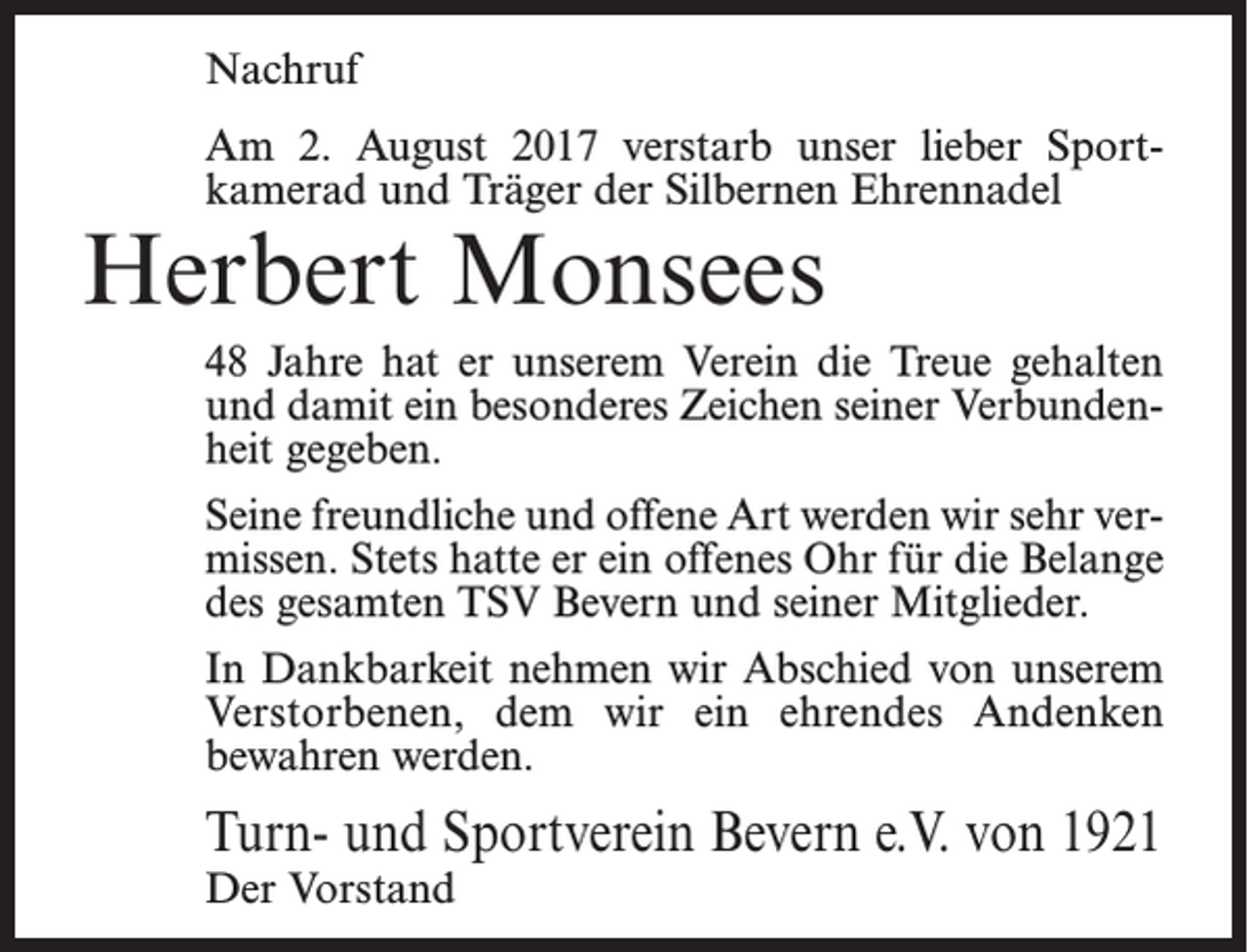 <p>Nachruf<br />Am 2. August 2017 verstarb unser lieber Sportkamerad und Träger der Silbernen Ehrennadel</p><p>Herbert Monsees</p><p>48 Jahre hat er unserem Verein die Treue gehalten<br />und damit ein besonderes Zeichen seiner Verbundenheit gegeben.<br />Seine freundliche und offene Art werden wir sehr vermissen. Stets hatte er ein offenes Ohr für die Belange<br />des gesamten TSV Bevern und seiner Mitglieder.<br />In Dankbarkeit nehmen wir Abschied von unserem<br />Verstorbenen, dem wir ein ehrendes Andenken<br />bewahren werden.</p><p>Turn- und Sportverein Bevern e.V. von 1921<br />Der Vorstand</p>