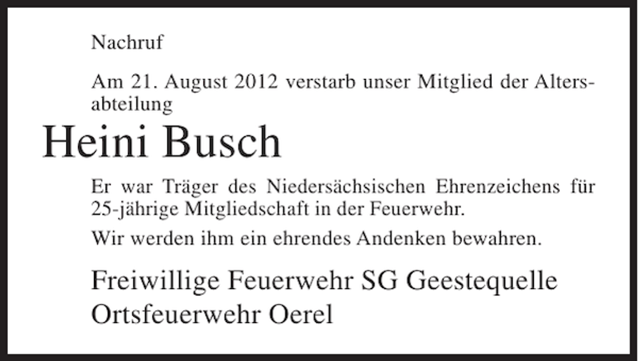 <p>Nachruf<br />Am 21. August 2012 verstarb unser Mitglied der Altersabteilung</p><p>Heini Busch<br />Er war Träger des Niedersächsischen Ehrenzeichens für<br />25-jährige Mitgliedschaft in der Feuerwehr.<br />Wir werden ihm ein ehrendes Andenken bewahren.</p><p>Freiwillige Feuerwehr SG Geestequelle<br />Ortsfeuerwehr Oerel</p>