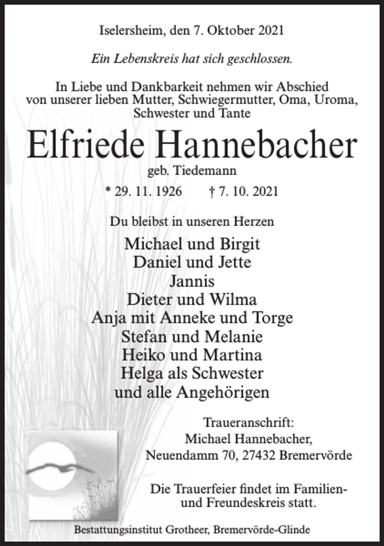 <p>Iselersheim, den 7. Oktober 2021<br />Ein Lebenskreis hat sich geschlossen.<br />In Liebe und Dankbarkeit nehmen wir Abschied<br />von unserer lieben Mutter, Schwiegermutter, Oma, Uroma,<br />Schwester und Tante</p><p>Elfriede Hannebacher<br />geb. Tiedemann</p><p>* 29. 11. 1926</p><p>† 7. 10. 2021</p><p>Du bleibst in unseren Herzen</p><p>Michael und Birgit<br />Daniel und Jette<br />Jannis<br />Dieter und Wilma<br />Anja mit Anneke und Torge<br />Stefan und Melanie<br />Heiko und Martina<br />Helga als Schwester<br />und alle Angehörigen<br />Traueranschrift:<br />Michael Hannebacher,<br />Neuendamm 70, 27432 Bremervörde<br />Die Trauerfeier findet im Familienund Freundeskreis statt.<br />Bestattungsinstitut Grotheer, Bremervörde-Glinde</p>