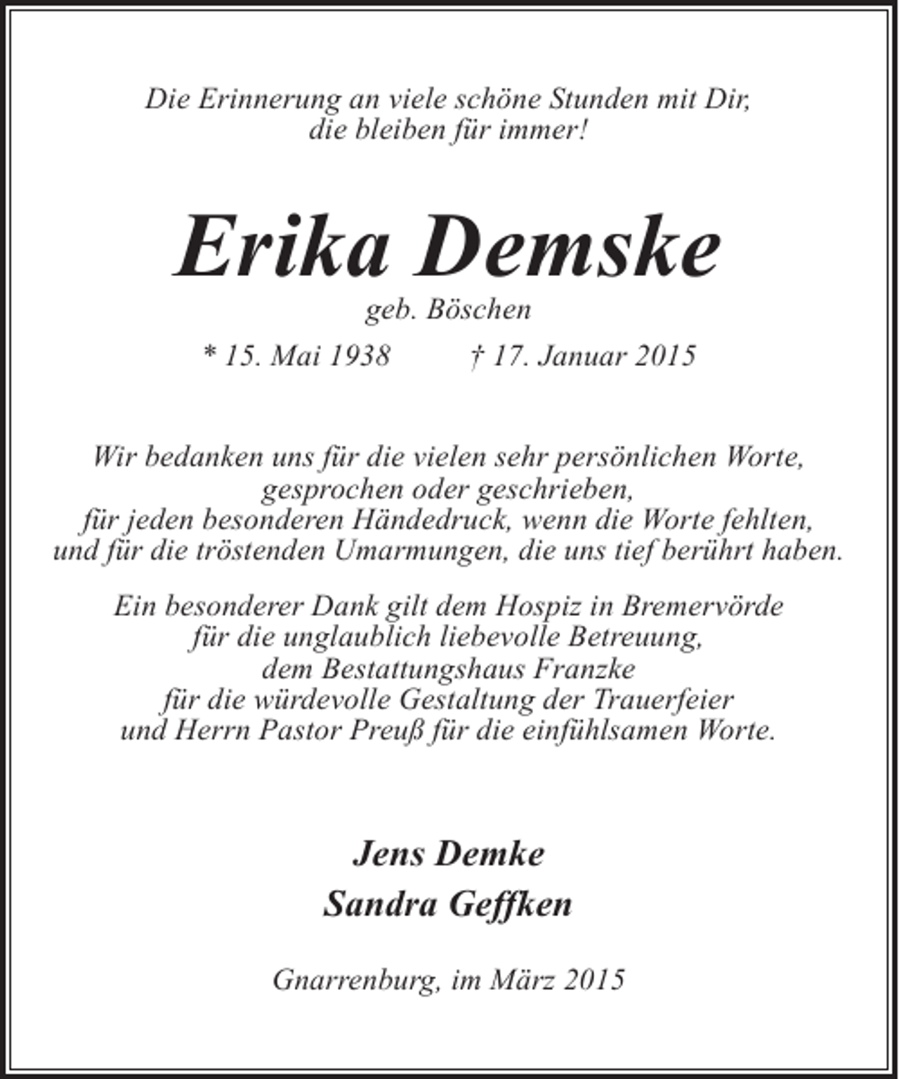 <p>Die Erinnerung an viele schöne Stunden mit Dir,<br />die bleiben für immer!</p><p>Erika Demske<br />geb. Böschen</p><p>* 15. Mai 1938</p><p>† 17. Januar 2015</p><p>Wir bedanken uns für die vielen sehr persönlichen Worte,<br />gesprochen oder geschrieben,<br />für jeden besonderen Händedruck, wenn die Worte fehlten,<br />und für die tröstenden Umarmungen, die uns tief berührt haben.<br />Ein besonderer Dank gilt dem Hospiz in Bremervörde<br />für die unglaublich liebevolle Betreuung,<br />dem Bestattungshaus Franzke<br />für die würdevolle Gestaltung der Trauerfeier<br />und Herrn Pastor Preuß für die einfühlsamen Worte.</p><p>Jens Demke<br />Sandra Geffken<br />Gnarrenburg, im März 2015</p>