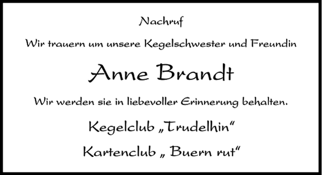 <p>Nachruf<br />Wir trauern um unsere Kegelschwester und Freundin</p><p>Anne Brandt<br />Wir werden sie in liebevoller Erinnerung behalten.</p><p>Kegelclub ıTrudelhin„<br />Kartenclub ı Buern rut„</p>