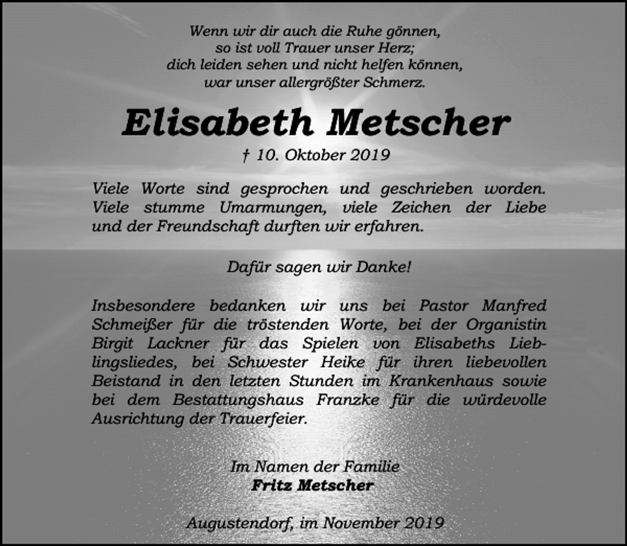 <p>Wenn wir dir auch die Ruhe gönnen,<br />so ist voll Trauer unser Herz;<br />dich leiden sehen und nicht helfen können,<br />war unser allergrößter Schmerz.</p><p>Elisabeth Metscher<br />† 10. Oktober 2019</p><p>Viele Worte sind gesprochen und geschrieben worden.<br />Viele stumme Umarmungen, viele Zeichen der Liebe<br />und der Freundschaft durften wir erfahren.<br />Dafür sagen wir Danke!<br />Insbesondere bedanken wir uns bei Pastor Manfred<br />Schmeißer für die tröstenden Worte, bei der Organistin<br />Birgit Lackner für das Spielen von Elisabeths Lieblingsliedes, bei Schwester Heike für ihren liebevollen<br />Beistand in den letzten Stunden im Krankenhaus sowie<br />bei dem Bestattungshaus Franzke für die würdevolle<br />Ausrichtung der Trauerfeier.<br />Im Namen der Familie<br />Fritz Metscher<br />Augustendorf, im November 2019</p>