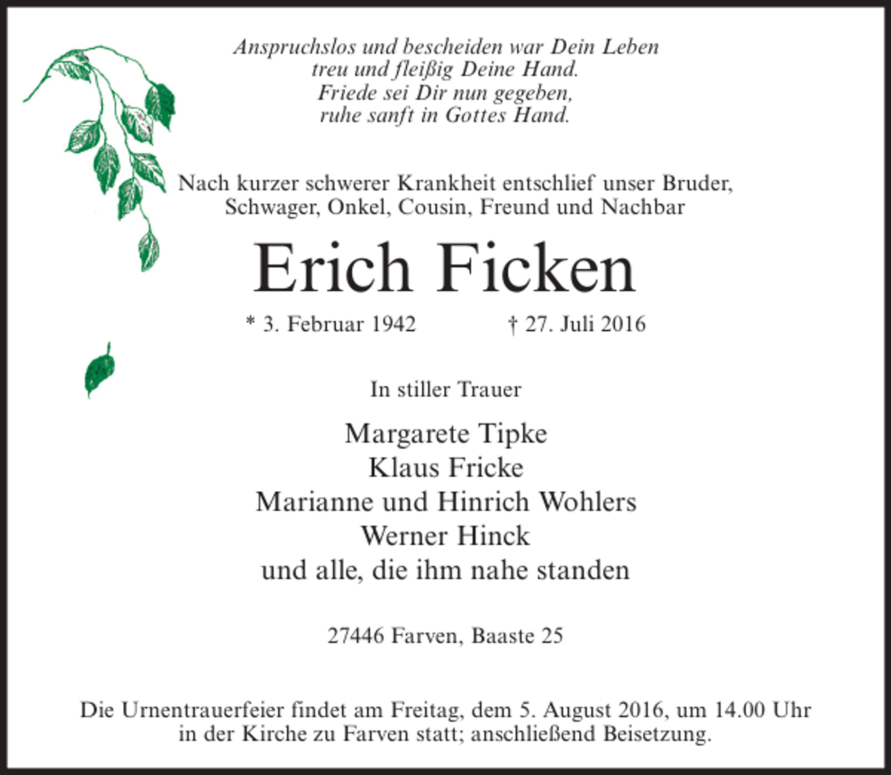 <p>Anspruchslos und bescheiden war Dein Leben<br />treu und fleißig Deine Hand.<br />Friede sei Dir nun gegeben,<br />ruhe sanft in Gottes Hand.<br />Nach kurzer schwerer Krankheit entschlief unser Bruder,<br />Schwager, Onkel, Cousin, Freund und Nachbar</p><p>Erich Ficken<br />* 3. Februar 1942</p><p>† 27. Juli 2016</p><p>In stiller Trauer</p><p>Margarete Tipke<br />Klaus Fricke<br />Marianne und Hinrich Wohlers<br />Werner Hinck<br />und alle, die ihm nahe standen<br />27446 Farven, Baaste 25<br />Die Urnentrauerfeier findet am Freitag, dem 5. August 2016, um 14.00 Uhr<br />in der Kirche zu Farven statt; anschließend Beisetzung.</p>