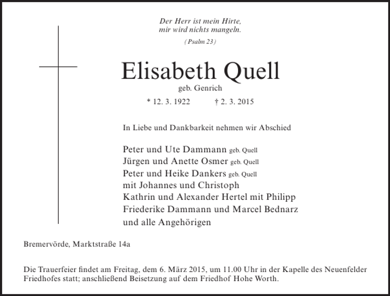 <p>Der Herr ist mein Hirte,<br />mir wird nichts mangeln.<br />(Psalm 23)</p><p>Elisabeth Quell<br />geb. Genrich</p><p>* 12. 3. 1922</p><p>† 2. 3. 2015</p><p>In Liebe und Dankbarkeit nehmen wir Abschied</p><p>Peter und Ute Dammann geb. Quell<br />Jürgen und Anette Osmer geb. Quell<br />Peter und Heike Dankers geb. Quell<br />mit Johannes und Christoph<br />Kathrin und Alexander Hertel mit Philipp<br />Friederike Dammann und Marcel Bednarz<br />und alle Angehörigen<br />Bremervörde, Marktstraße 14a<br />Die Trauerfeier findet am Freitag, dem 6. März 2015, um 11.00 Uhr in der Kapelle des Neuenfelder<br />Friedhofes statt; anschließend Beisetzung auf dem Friedhof Hohe Worth.</p>