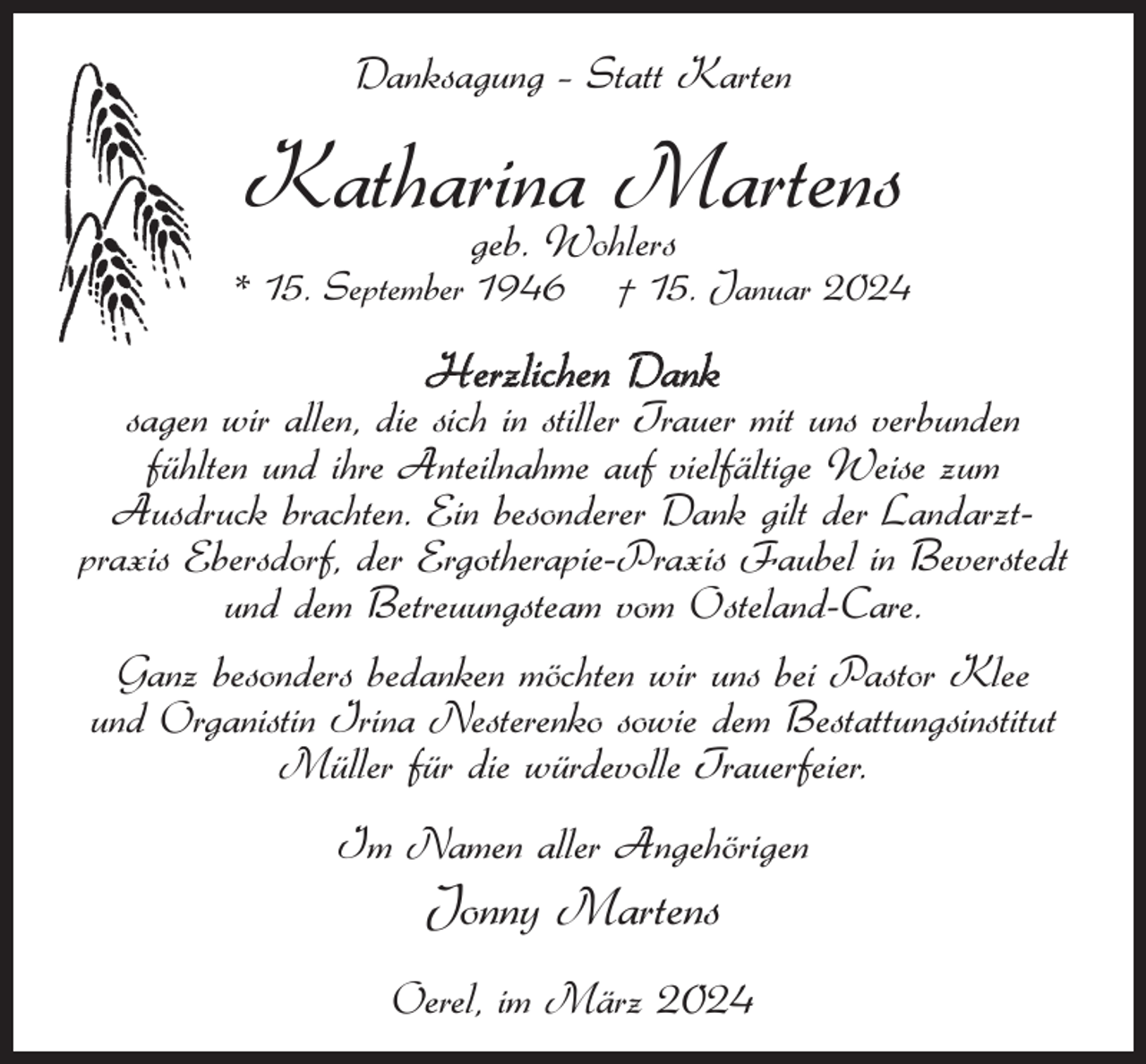 <p>Danksagung – Statt Karten</p><p>Katharina<br />Martens<br />geb. Wohlers</p><p>* 15. September 1946</p><p>† 15. Januar 2024</p><p>Herzlichen Dank</p><p>sagen wir allen, die sich in stiller Trauer mit uns verbunden<br />fühlten und ihre Anteilnahme auf vielfältige Weise zum<br />Ausdruck brachten. Ein besonderer Dank gilt der Landarztpraxis Ebersdorf, der Ergotherapie-Praxis Faubel in Beverstedt<br />und dem Betreuungsteam vom Osteland-Care.<br />Ganz besonders bedanken möchten wir uns bei Pastor Klee<br />und Organistin Irina Nesterenko sowie dem Bestattungsinstitut<br />Müller für die würdevolle Trauerfeier.<br />Im Namen aller Angehörigen</p><p>Jonny Martens<br />Oerel, im März 2024</p>