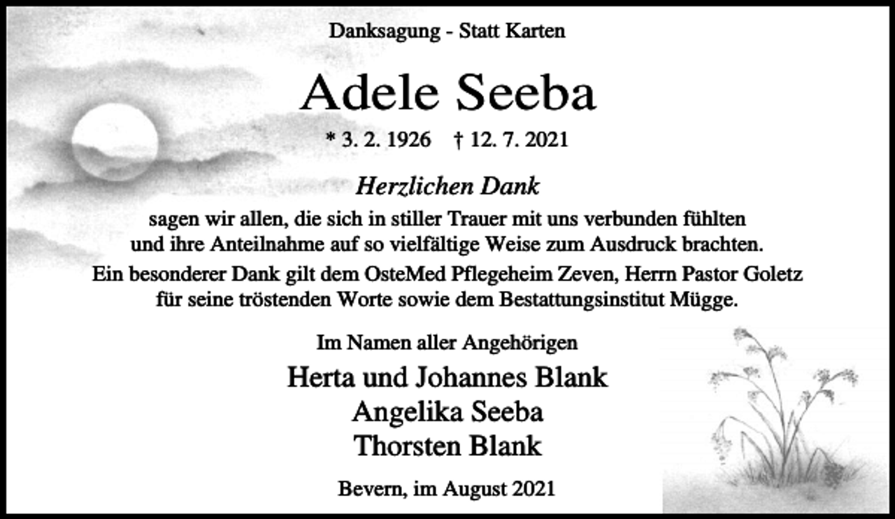 <p>Danksagung - Statt Karten</p><p>Adele Seeba<br />* 3. 2. 1926</p><p>† 12. 7. 2021</p><p>Herzlichen Dank<br />sagen wir allen, die sich in stiller Trauer mit uns verbunden fühlten<br />und ihre Anteilnahme auf so vielfältige Weise zum Ausdruck brachten.<br />Ein besonderer Dank gilt dem OsteMed Pflegeheim Zeven, Herrn Pastor Goletz<br />für seine tröstenden Worte sowie dem Bestattungsinstitut Mügge.<br />Im Namen aller Angehörigen</p><p>Herta und Johannes Blank<br />Angelika Seeba<br />Thorsten Blank<br />Bevern, im August 2021</p>