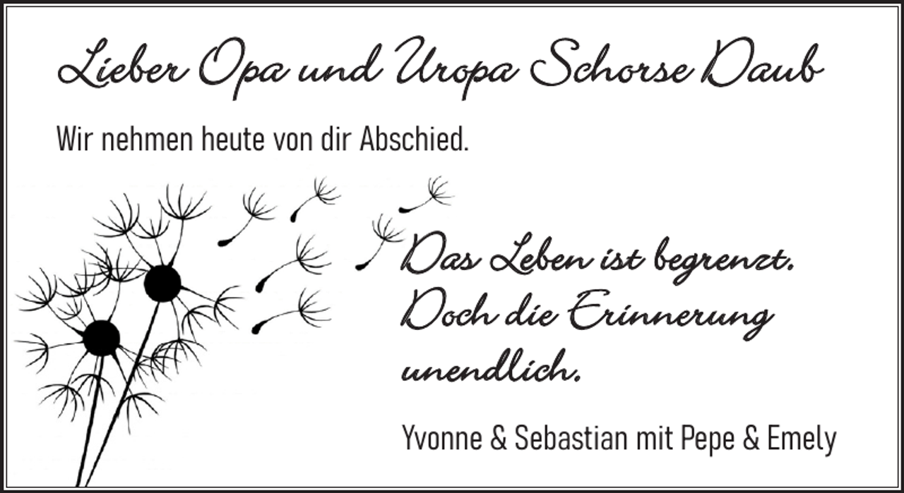 <p>Lieber Opa und Uropa Schorse Daub</p><p>Lieber Opa und Uropa Schorse</p><p>Wir<br />nehmen<br />heute<br />Abschied.<br />W<br />ir nehm<br />en heute<br />vonvon<br />dir Adir<br />bschied</p><p>Das Leben ist begrenzt.<br />Doch die Erinnerung<br />unendlich.</p><p>Das Leben ist begrenzt.<br />Doch die Erinnerung<br />unendlich.</p><p>Yvonne &amp; Sebastian mit Pepe &amp; Emely</p><p>Yvonne &amp; Sebastian mit Pepe &amp; Emely</p>
