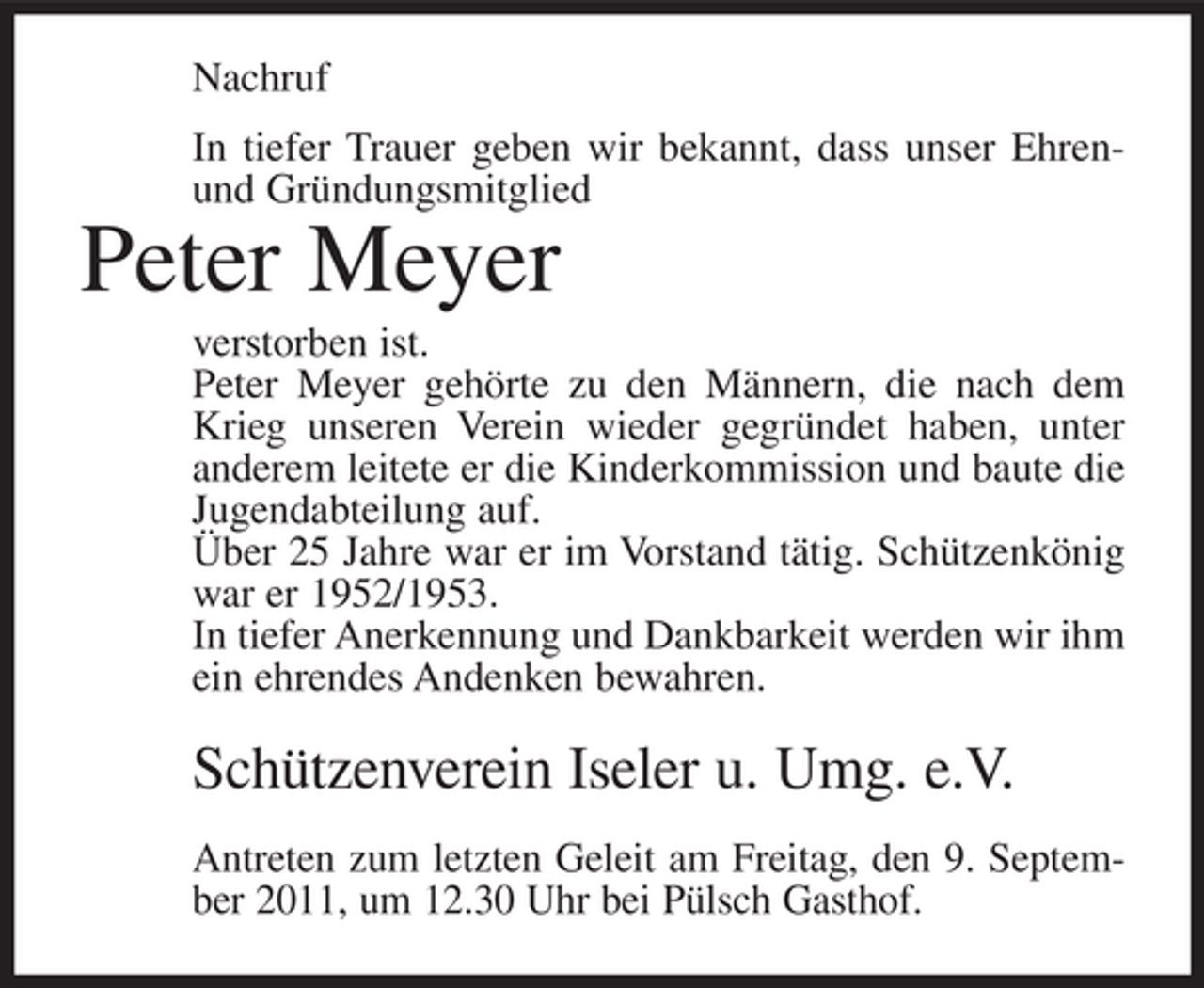 <p>Nachruf<br />In tiefer Trauer geben wir bekannt, dass unser Ehrenund Gründungsmitglied</p><p>Peter Meyer<br />verstorben ist.<br />Peter Meyer gehörte zu den Männern, die nach dem<br />Krieg unseren Verein wieder gegründet haben, unter<br />anderem leitete er die Kinderkommission und baute die<br />Jugendabteilung auf.<br />Über 25 Jahre war er im Vorstand tätig. Schützenkönig<br />war er 1952/1953.<br />In tiefer Anerkennung und Dankbarkeit werden wir ihm<br />ein ehrendes Andenken bewahren.</p><p>Schützenverein Iseler u. Umg. e.V.<br />Antreten zum letzten Geleit am Freitag, den 9. September 2011, um 12.30 Uhr bei Pülsch Gasthof.</p>