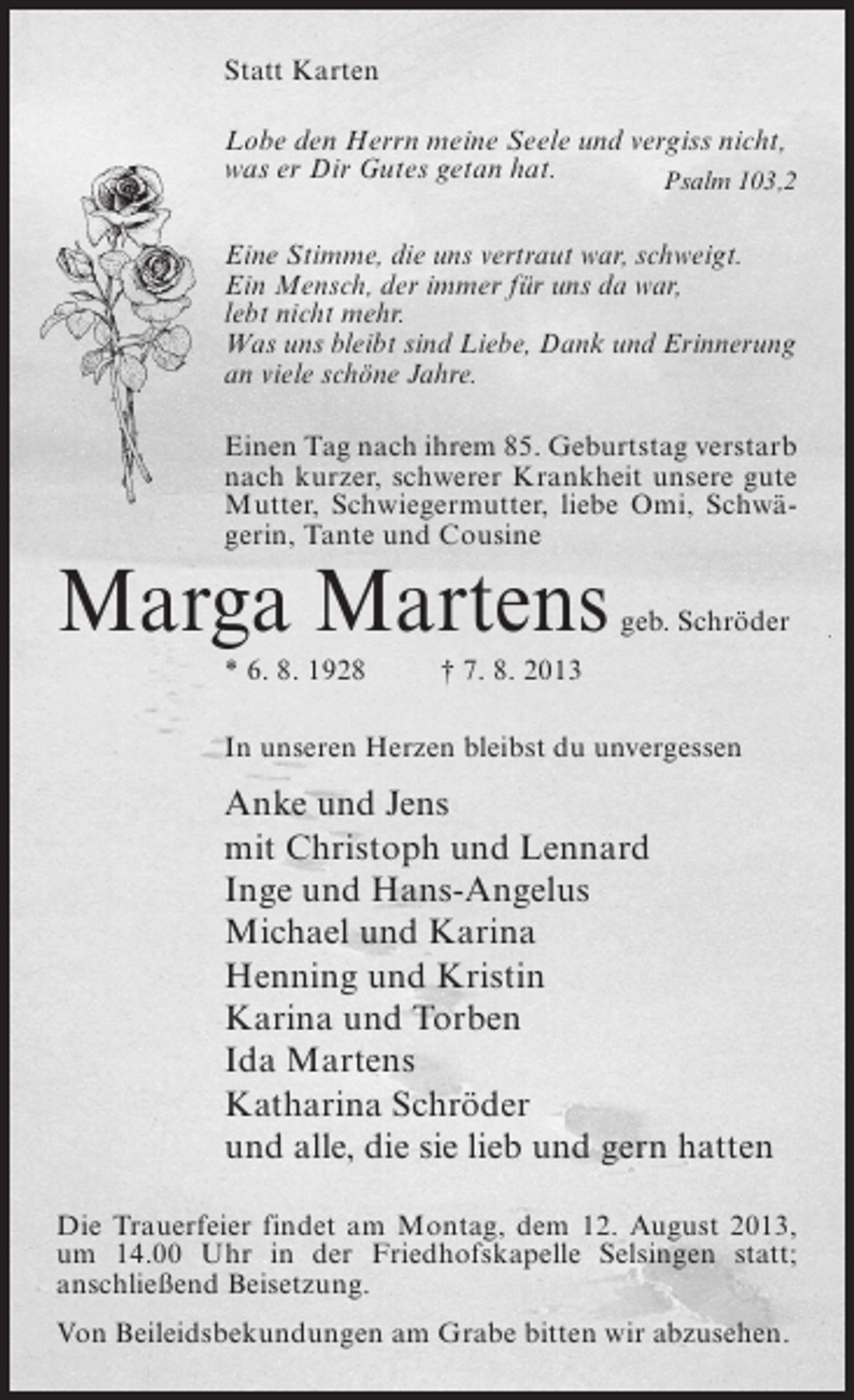 <p>Statt Karten<br />Lobe den Herrn meine Seele und vergiss nicht,<br />was er Dir Gutes getan hat.<br />Psalm 103,2<br />Eine Stimme, die uns vertraut war, schweigt.<br />Ein Mensch, der immer für uns da war,<br />lebt nicht mehr.<br />Was uns bleibt sind Liebe, Dank und Erinnerung<br />an viele schöne Jahre.<br />Einen Tag nach ihrem 85. Geburtstag verstarb<br />nach kurzer, schwerer Krankheit unsere gute<br />Mutter, Schwiegermutter, liebe Omi, Schwägerin, Tante und Cousine</p><p>Marga Martens</p><p>geb. Schröder</p><p>* 6. 8. 1928 † 7. 8. 2013<br />In unseren Herzen bleibst du unvergessen</p><p>Anke und Jens<br />mit Christoph und Lennard<br />Inge und Hans-Angelus<br />Michael und Karina<br />Henning und Kristin<br />Karina und Torben<br />Ida Martens<br />Katharina Schröder<br />und alle, die sie lieb und gern hatten<br />Die Trauerfeier findet am Montag, dem 12. August 2013,<br />um 14.00 Uhr in der Friedhofskapelle Selsingen statt;<br />anschließend Beisetzung.<br />Von Beileidsbekundungen am Grabe bitten wir abzusehen.</p>