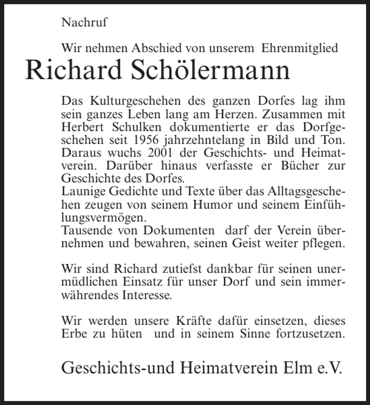 <p>Nachruf<br />Wir nehmen Abschied von unserem Ehrenmitglied</p><p>Richard Schölermann</p><p>Das Kulturgeschehen des ganzen Dorfes lag ihm<br />sein ganzes Leben lang am Herzen. Zusammen mit<br />Herbert Schulken dokumentierte er das Dorfgeschehen seit 1956 jahrzehntelang in Bild und Ton.<br />Daraus wuchs 2001 der Geschichts- und Heimatverein. Darüber hinaus verfasste er Bücher zur<br />Geschichte des Dorfes.<br />Launige Gedichte und Texte über das Alltagsgeschehen zeugen von seinem Humor und seinem Einfühlungsvermögen.<br />Tausende von Dokumenten darf der Verein übernehmen und bewahren, seinen Geist weiter pflegen.<br />Wir sind Richard zutiefst dankbar für seinen unermüdlichen Einsatz für unser Dorf und sein immerwährendes Interesse.<br />Wir werden unsere Kräfte dafür einsetzen, dieses<br />Erbe zu hüten und in seinem Sinne fortzusetzen.</p><p>Geschichts-und Heimatverein Elm e.V.</p>