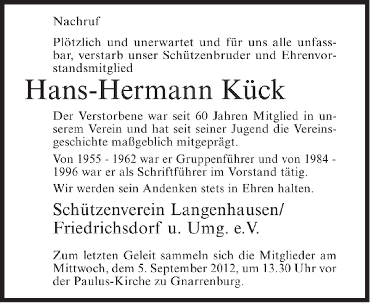 <p>Nachruf<br />Plötzlich und unerwartet und für uns alle unfassbar, verstarb unser Schützenbruder und Ehrenvorstandsmitglied</p><p>Hans-Hermann Kück<br />Der Verstorbene war seit 60 Jahren Mitglied in unserem Verein und hat seit seiner Jugend die Vereinsgeschichte maßgeblich mitgeprägt.<br />Von 1955 - 1962 war er Gruppenführer und von 1984 1996 war er als Schriftführer im Vorstand tätig.<br />Wir werden sein Andenken stets in Ehren halten.</p><p>Schützenverein Langenhausen/<br />Friedrichsdorf u. Umg. e.V.<br />Zum letzten Geleit sammeln sich die Mitglieder am<br />Mittwoch, dem 5. September 2012, um 13.30 Uhr vor<br />der Paulus-Kirche zu Gnarrenburg.</p>