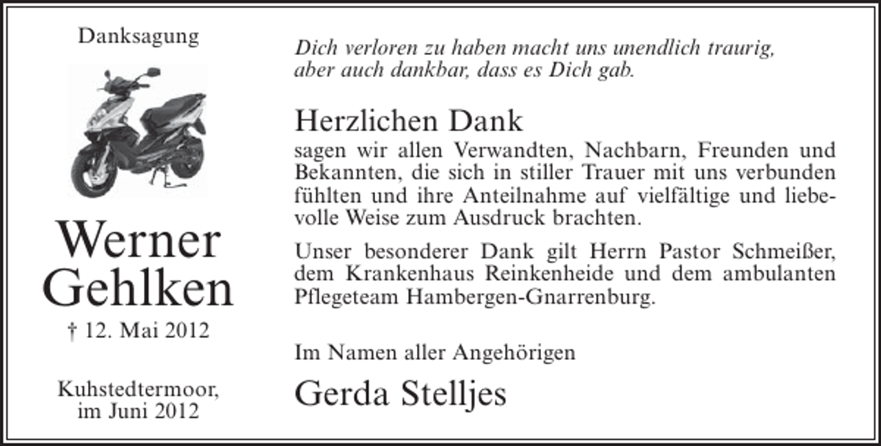 <p>Danksagung</p><p>Dich verloren zu haben macht uns unendlich traurig,<br />aber auch dankbar, dass es Dich gab.</p><p>Herzlichen Dank</p><p>Werner<br />Gehlken</p><p>sagen wir allen Verwandten, Nachbarn, Freunden und<br />Bekannten, die sich in stiller Trauer mit uns verbunden<br />fühlten und ihre Anteilnahme auf vielfältige und liebevolle Weise zum Ausdruck brachten.<br />Unser besonderer Dank gilt Herrn Pastor Schmeißer,<br />dem Krankenhaus Reinkenheide und dem ambulanten<br />Pflegeteam Hambergen-Gnarrenburg.</p><p>† 12. Mai 2012<br />Im Namen aller Angehörigen<br />Kuhstedtermoor,<br />im Juni 2012</p><p>Gerda Stelljes</p>