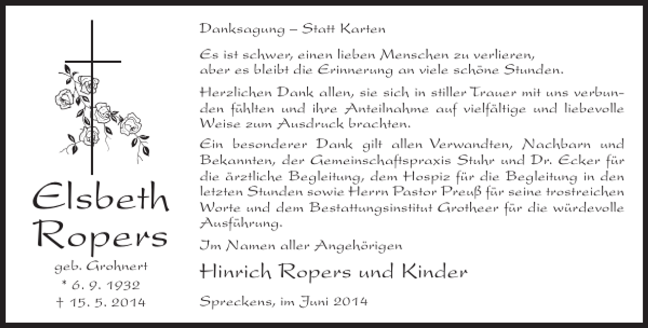 <p>Danksagung – Statt Karten</p><p>Elsbeth<br />Ropers<br />geb. Grohnert<br />* 6. 9. 1932<br />† 15. 5. 2014</p><p>Es ist schwer, einen lieben Menschen zu verlieren,<br />aber es bleibt die Erinnerung an viele schöne Stunden.<br />Herzlichen Dank allen, sie sich in stiller Trauer mit uns verbunden fühlten und ihre Anteilnahme auf vielfältige und liebevolle<br />Weise zum Ausdruck brachten.<br />Ein besonderer Dank gilt allen Verwandten, Nachbarn und<br />Bekannten, der Gemeinschaftspraxis Stuhr und Dr. Ecker für<br />die ärztliche Begleitung, dem Hospiz für die Begleitung in den<br />letzten Stunden sowie Herrn Pastor Preuß für seine trostreichen<br />Worte und dem Bestattungsinstitut Grotheer für die würdevolle<br />Ausführung.<br />Im Namen aller Angehörigen</p><p>Hinrich Ropers und Kinder<br />Spreckens, im Juni 2014</p>