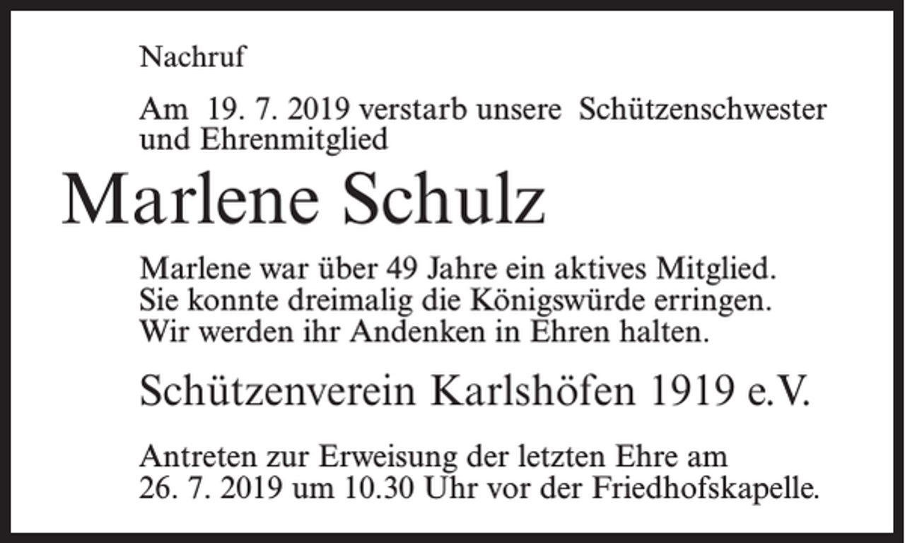 <p>Nachruf</p><p>Am 19. 7. 2019 verstarb unsere Schützenschwester<br />und Ehrenmitglied</p><p>Marlene Schulz</p><p>Marlene war über 49 Jahre ein aktives Mitglied.<br />Sie konnte dreimalig die Königswürde erringen.<br />Wir werden ihr Andenken in Ehren halten.</p><p>Schützenverein Karlshöfen 1919 e.V.<br />Antreten zur Erweisung der letzten Ehre am<br />26. 7. 2019 um 10.30 Uhr vor der Friedhofskapelle.</p>