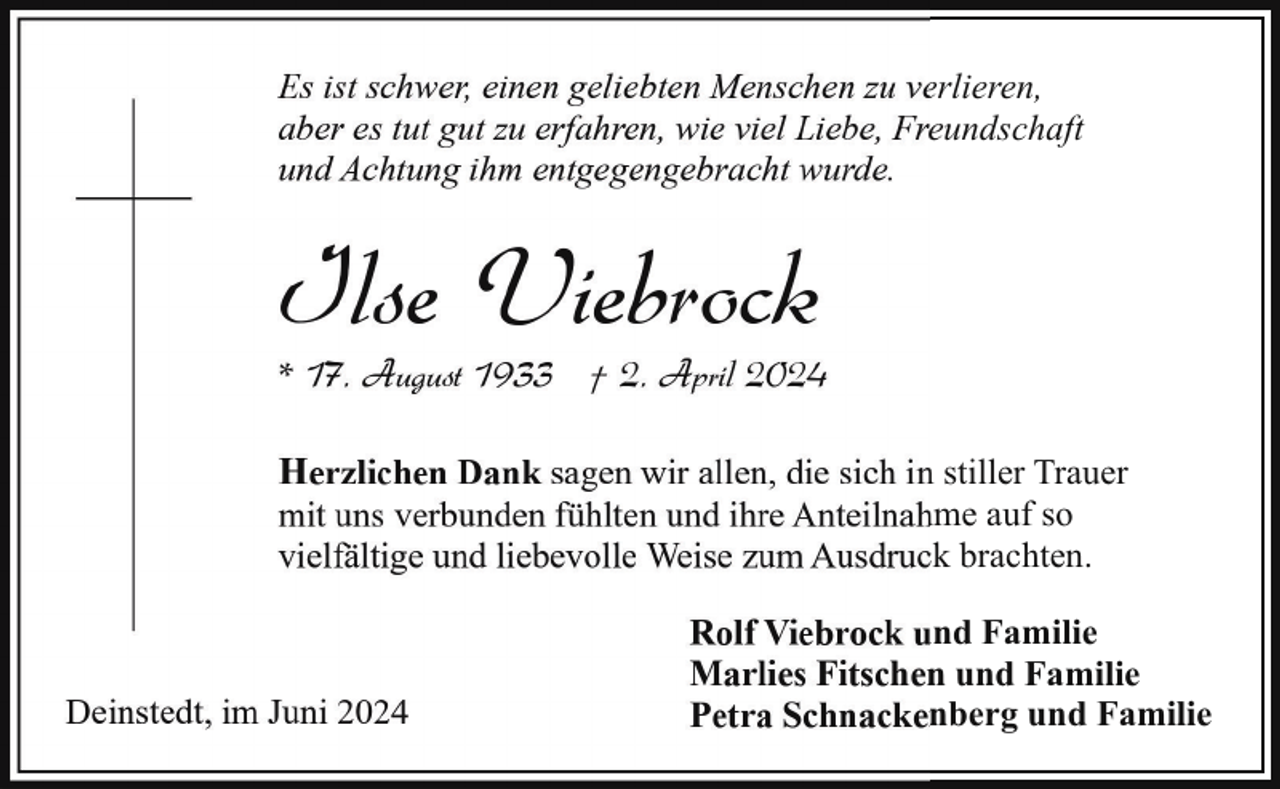 <p>Es ist schwer, einen geliebten Menschen zu verlieren,<br />aber es tut gut zu erfahren, wie viel Liebe, Freundschaft<br />und Achtung ihm entgegengebracht wurde.</p><p>Ilse Viebrock</p><p>* 17. August 1933 † 2. April 2024<br />Herzlichen Dank sagen wir allen, die sich in stiller Trauer<br />mit uns verbunden fühlten und ihre Anteilnahme auf so<br />vielfältige und liebevolle Weise zum Ausdruck brachten.</p><p>Deinstedt, im Juni 2024</p><p>Rolf Viebrock und Familie<br />Marlies Fitschen und Familie<br />Petra Schnackenberg und Familie</p>