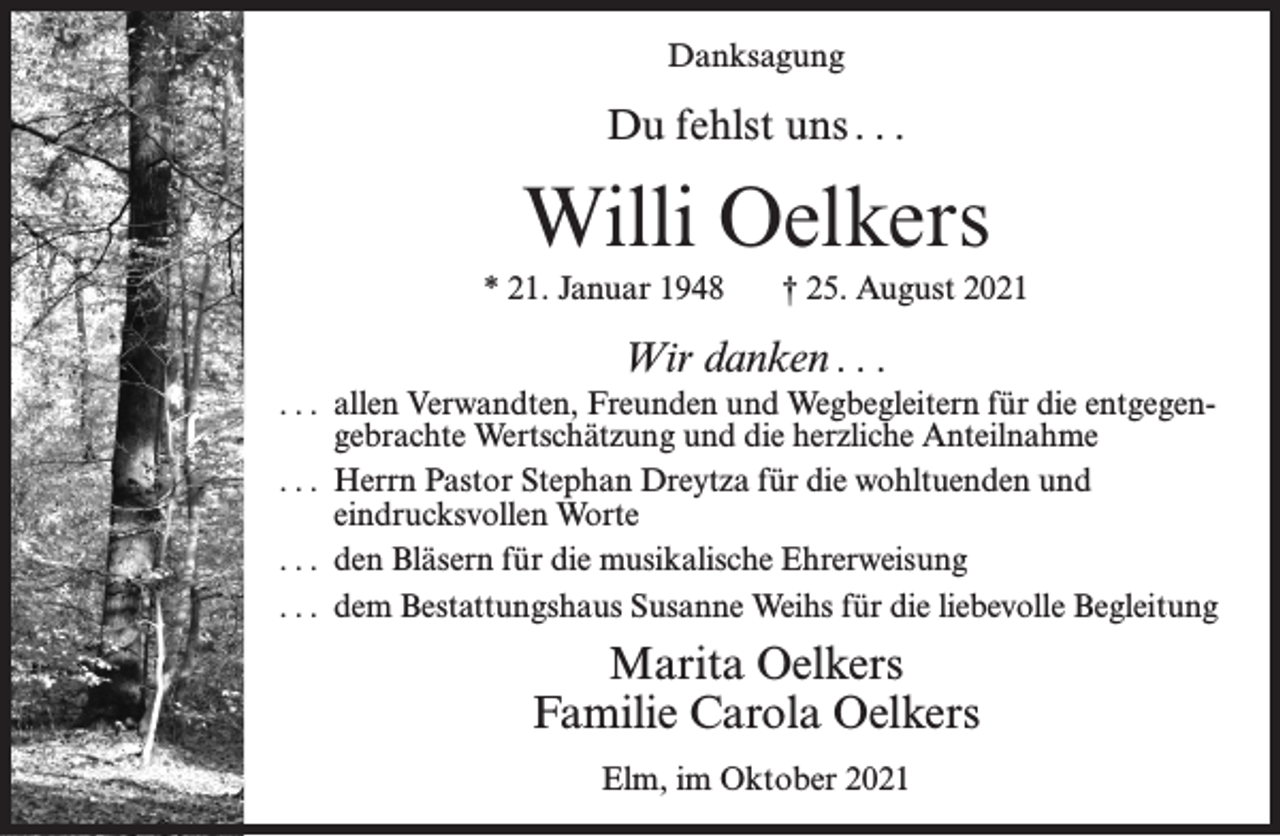 <p>Danksagung</p><p>Du fehlst uns . . .</p><p>Willi Oelkers<br />* 21. Januar 1948</p><p>† 25. August 2021</p><p>Wir danken . . .<br />. . . allen Verwandten, Freunden und Wegbegleitern für die entgegengebrachte Wertschätzung und die herzliche Anteilnahme<br />. . . Herrn Pastor Stephan Dreytza für die wohltuenden und<br />eindrucksvollen Worte<br />. . . den Bläsern für die musikalische Ehrerweisung<br />. . . dem Bestattungshaus Susanne Weihs für die liebevolle Begleitung</p><p>Marita Oelkers<br />Familie Carola Oelkers<br />Elm, im Oktober 2021</p>