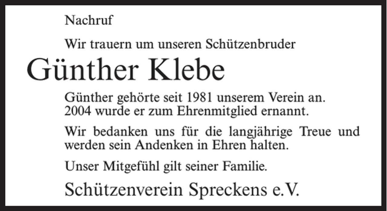<p>Nachruf<br />Wir trauern um unseren Schützenbruder</p><p>Günther Klebe</p><p>Günther gehörte seit 1981 unserem Verein an.<br />2004 wurde er zum Ehrenmitglied ernannt.<br />Wir bedanken uns für die langjährige Treue und<br />werden sein Andenken in Ehren halten.<br />Unser Mitgefühl gilt seiner Familie.</p><p>Schützenverein Spreckens e.V.</p>