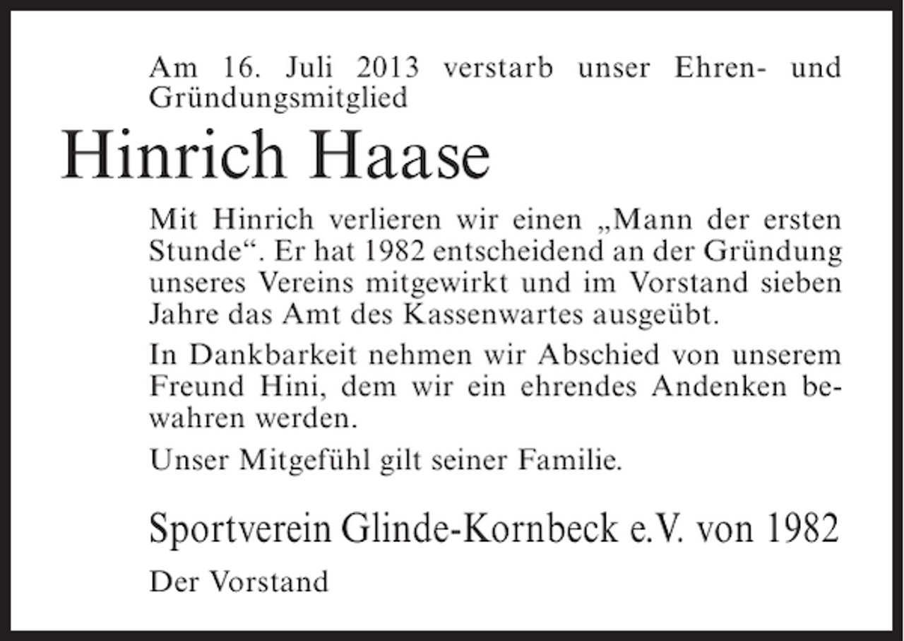 <p>Am 16. Juli 2013 verstarb unser Ehren- und<br />Gründungs­ itglied<br />m</p><p>Hinrich Haase</p><p>Mit Hinrich verlieren wir einen „Mann der ersten<br />Stunde“. Er hat 1982 entscheidend an der Gründung<br />unseres Vereins mitgewirkt und im Vorstand sieben<br />Jahre das Amt des Kassenwartes ausgeübt.<br />In Dankbarkeit nehmen wir Abschied von unserem<br />Freund Hini, dem wir ein ehrendes Andenken bewahren werden.<br />Unser Mitgefühl gilt seiner Familie.</p><p>Sportverein Glinde-Kornbeck e.V. von 1982<br />Der Vorstand</p>