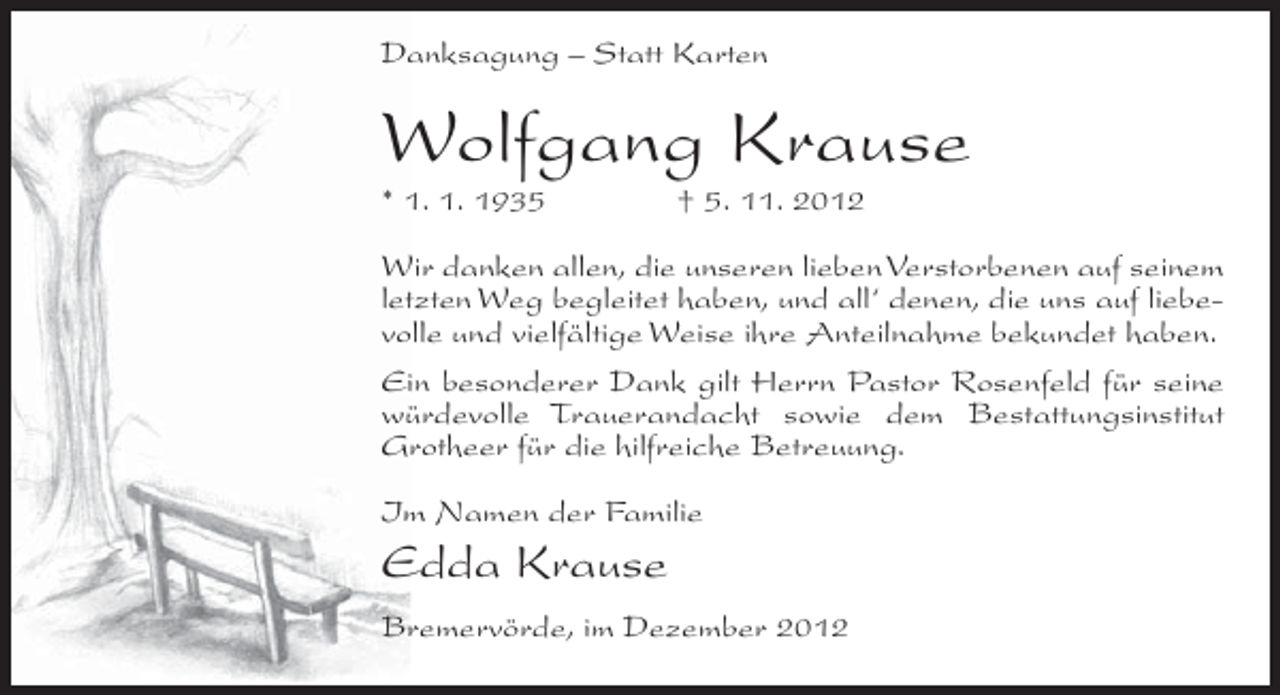 <p>Danksagung – Statt Karten</p><p>Wolfgang Krause<br />* 1. 1. 1935</p><p>† 5. 11. 2012</p><p>Wir danken allen, die unseren lieben Verstorbenen auf seinem<br />letzten Weg begleitet haben, und all‘ denen, die uns auf liebevolle und vielfältige Weise ihre Anteilnahme bekundet haben.<br />Ein besonderer Dank gilt Herrn Pastor Rosenfeld für seine<br />würdevolle Trauerandacht sowie dem Bestattungsinstitut<br />Grotheer für die hilfreiche Betreuung.<br />Im Namen der Familie</p><p>Edda Krause<br />Bremervörde, im Dezember 2012</p>