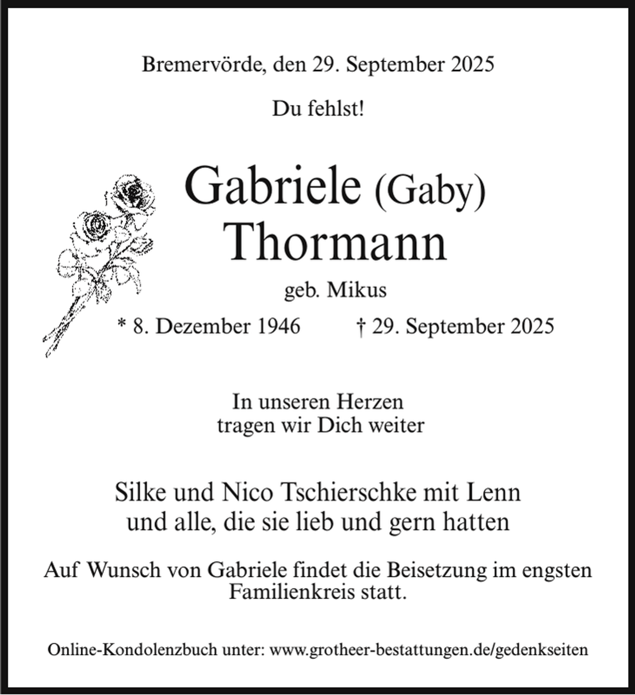 <p>Bremervörde, den 29. September 2025<br />Du fehlst!</p><p>Gabriele (Gaby)<br />Thormann<br />geb. Mikus</p><p>* 8. Dezember 1946</p><p>† 29. September 2025</p><p>In unseren Herzen<br />tragen wir Dich weiter</p><p>Silke und Nico Tschierschke mit Lenn<br />und alle, die sie lieb und gern hatten<br />Auf Wunsch von Gabriele findet die Beisetzung im engsten<br />Familienkreis statt.<br />Online-Kondolenzbuch unter: www.grotheer-bestattungen.de/gedenkseiten</p>