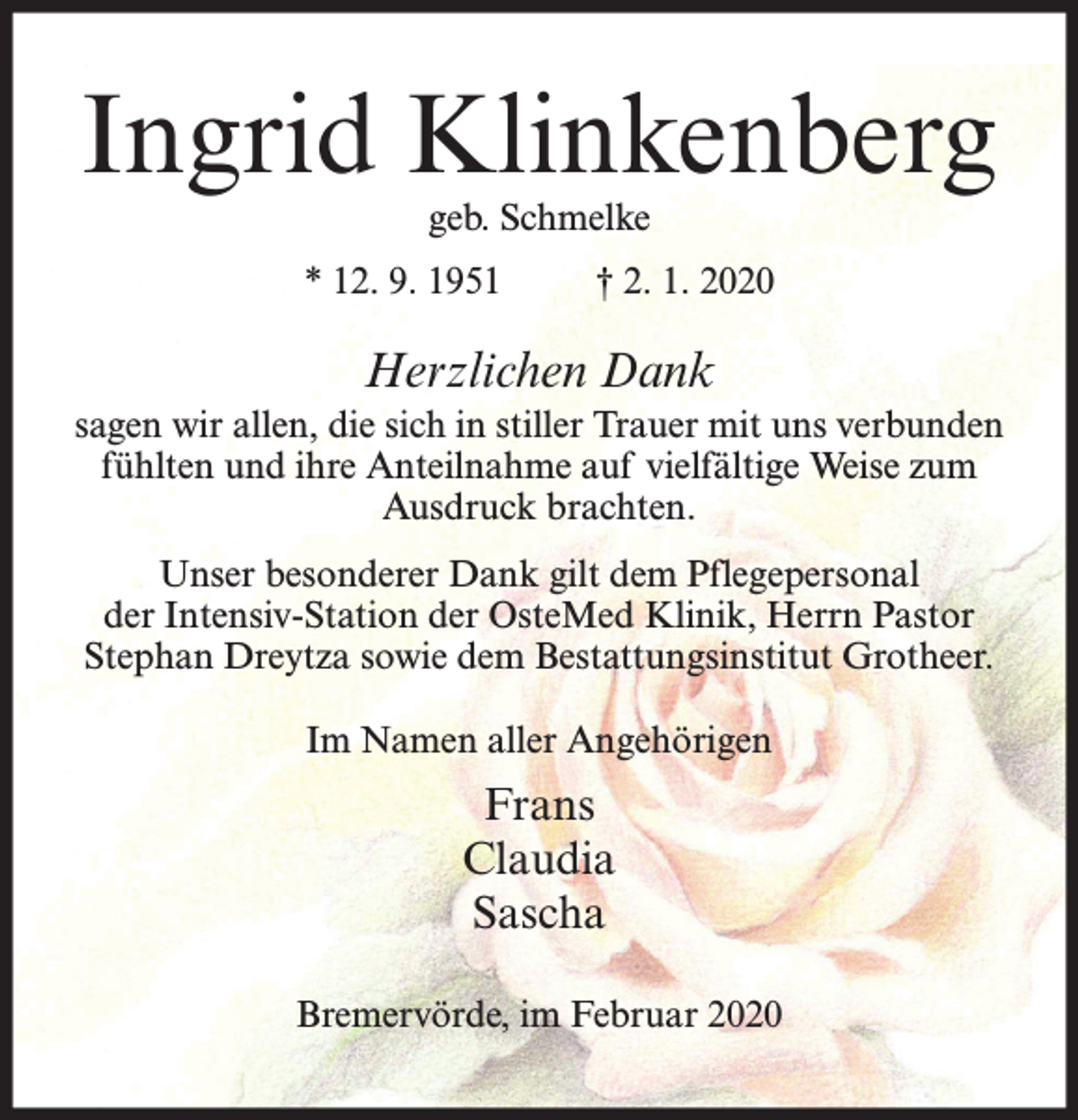 <p>Ingrid Klinkenberg<br />geb. Schmelke</p><p>* 12. 9. 1951</p><p>† 2. 1. 2020</p><p>Herzlichen Dank<br />sagen wir allen, die sich in stiller Trauer mit uns verbunden<br />fühlten und ihre Anteilnahme auf vielfältige Weise zum<br />Ausdruck brachten.<br />Unser besonderer Dank gilt dem Pflegepersonal<br />der Intensiv-Station der OsteMed Klinik, Herrn Pastor<br />Stephan Dreytza sowie dem Bestattungsinstitut Grotheer.<br />Im Namen aller Angehörigen</p><p>Frans<br />Claudia<br />Sascha<br />Bremervörde, im Februar 2020</p>