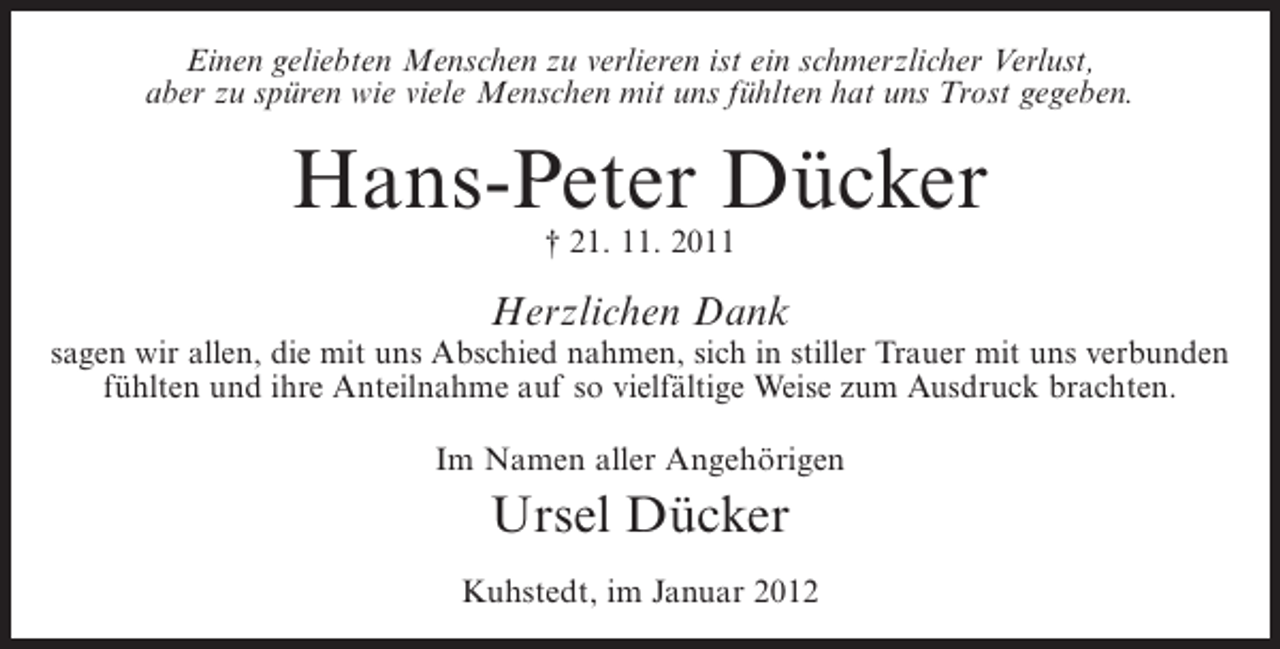 <p>Einen geliebten Menschen zu verlieren ist ein schmerzlicher Verlust,<br />aber zu spüren wie viele Menschen mit uns fühlten hat uns Trost gegeben.</p><p>Hans-Peter Dücker<br />† 21. 11. 2011</p><p>Herzlichen Dank<br />sagen wir allen, die mit uns Abschied nahmen, sich in stiller Trauer mit uns verbunden<br />fühlten und ihre Anteilnahme auf so vielfältige Weise zum Ausdruck brachten.<br />Im Namen aller Angehörigen</p><p>Ursel Dücker<br />Kuhstedt, im Januar 2012</p>