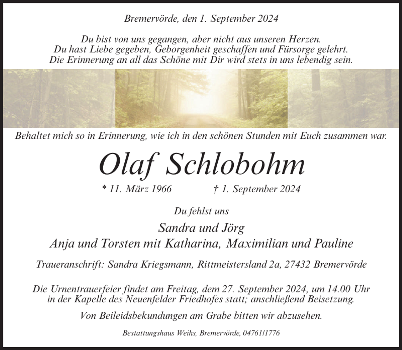 <p>Bremervörde, den 1. September 2024<br />Du bist von uns gegangen, aber nicht aus unseren Herzen.<br />Du hast Liebe gegeben, Geborgenheit geschaffen und Fürsorge gelehrt.<br />Die Erinnerung an all das Schöne mit Dir wird stets in uns lebendig sein.</p><p>Behaltet mich so in Erinnerung, wie ich in den schönen Stunden mit Euch zusammen war.</p><p>Olaf Schlobohm<br />* 11. März 1966</p><p>† 1. September 2024<br />Du fehlst uns</p><p>Sandra und Jörg<br />Anja und Torsten mit Katharina, Maximilian und Pauline<br />Traueranschrift: Sandra Kriegsmann, Rittmeistersland 2a, 27432 Bremervörde<br />Die Urnentrauerfeier findet am Freitag, dem 27. September 2024, um 14.00 Uhr<br />in der Kapelle des Neuenfelder Friedhofes statt; anschließend Beisetzung.<br />Von Beileidsbekundungen am Grabe bitten wir abzusehen.<br />Bestattungshaus Weihs, Bremervörde, 04761/1776</p>