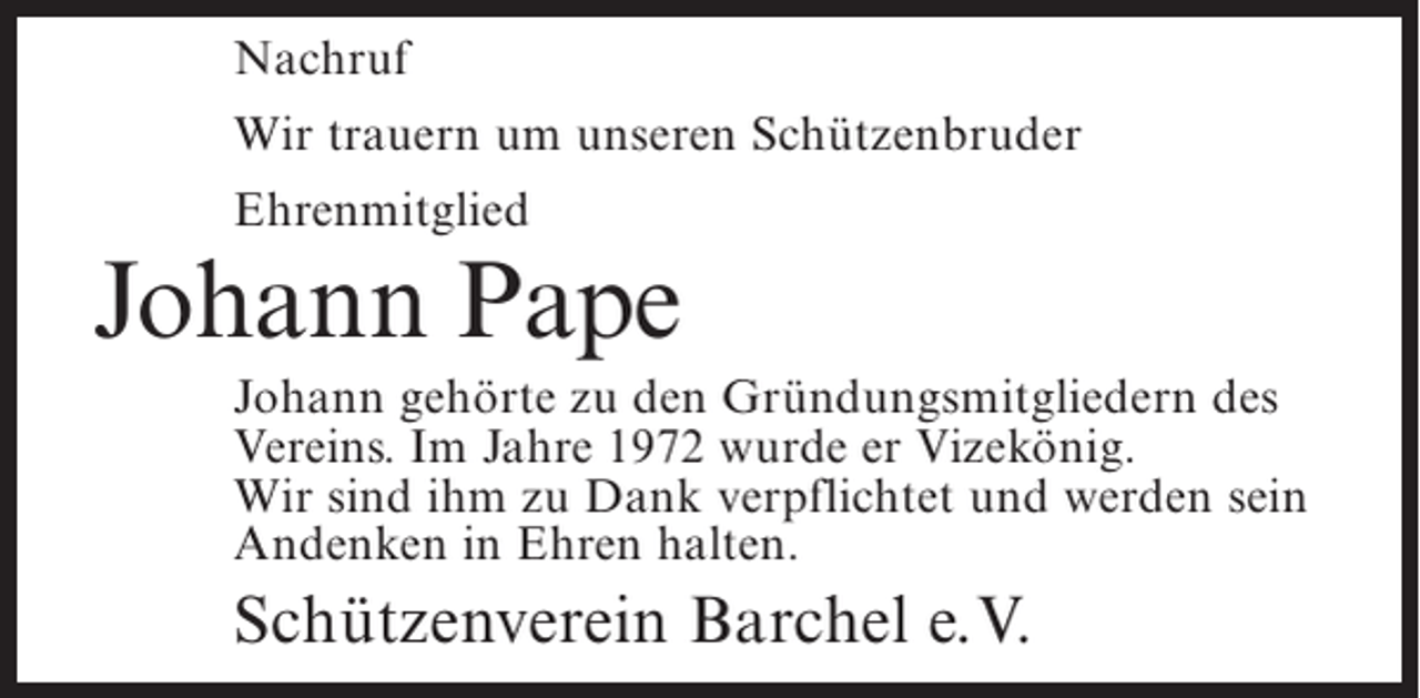 <p>Nachruf<br />Wir trauern um unseren Schützenbruder<br />Ehrenmitglied</p><p>Johann Pape<br />Johann gehörte zu den Gründungsmitgliedern des<br />Vereins. Im Jahre 1972 wurde er Vizekönig.<br />Wir sind ihm zu Dank verpflichtet und werden sein<br />Andenken in Ehren halten.</p><p>Schützenverein Barchel e.V.</p>
