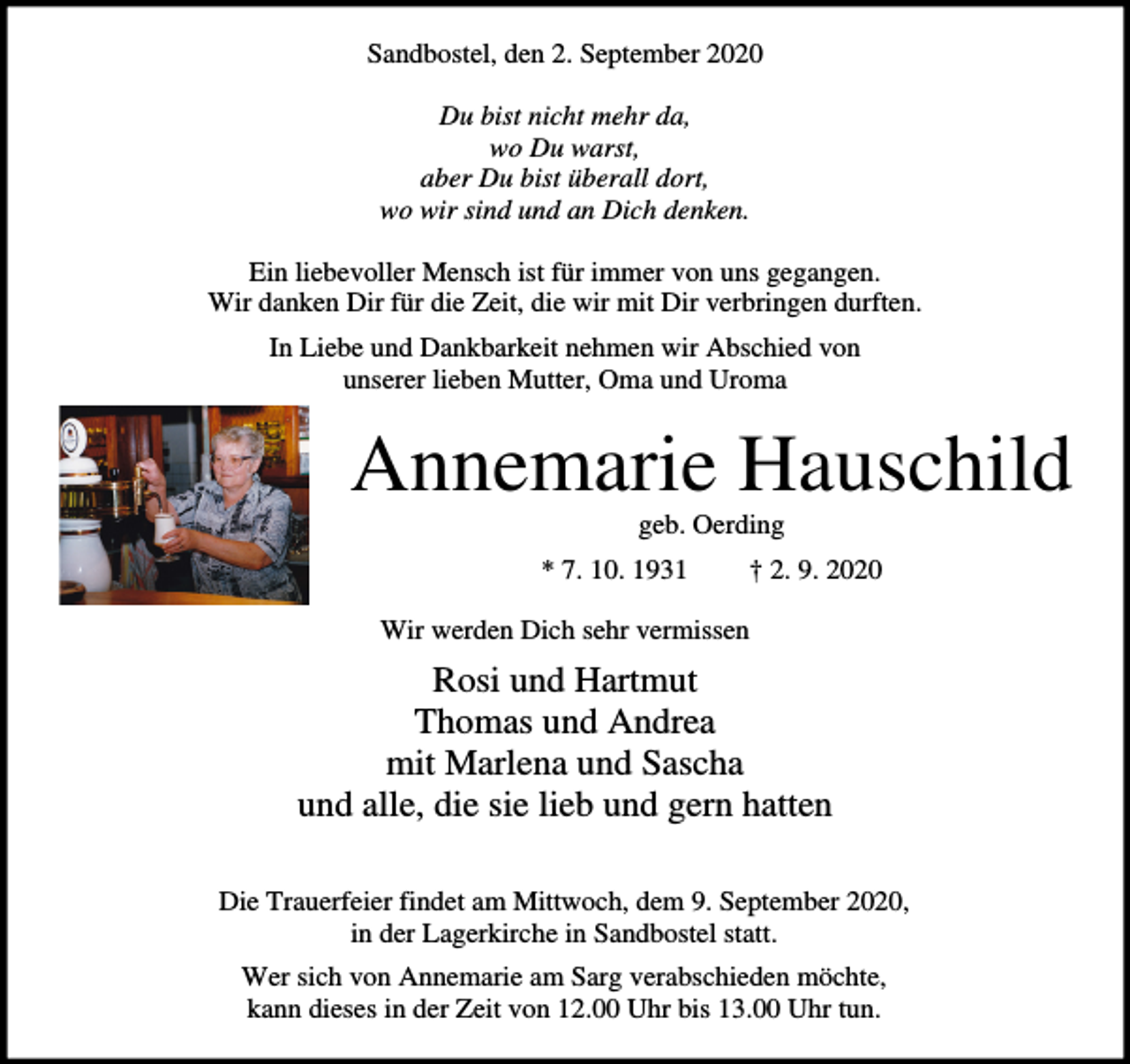 <p>Sandbostel, den 2. September 2020<br />Du bist nicht mehr da,<br />wo Du warst,<br />aber Du bist überall dort,<br />wo wir sind und an Dich denken.<br />Ein liebevoller Mensch ist für immer von uns gegangen.<br />Wir danken Dir für die Zeit, die wir mit Dir verbringen durften.<br />In Liebe und Dankbarkeit nehmen wir Abschied von<br />unserer lieben Mutter, Oma und Uroma</p><p>Annemarie Hauschild<br />geb. Oerding<br />* 7. 10. 1931</p><p>† 2. 9. 2020</p><p>Wir werden Dich sehr vermissen</p><p>Rosi und Hartmut<br />Thomas und Andrea<br />mit Marlena und Sascha<br />und alle, die sie lieb und gern hatten<br />Die Trauerfeier findet am Mittwoch, dem 9. September 2020,<br />in der Lagerkirche in Sandbostel statt.<br />Wer sich von Annemarie am Sarg verabschieden möchte,<br />kann dieses in der Zeit von 12.00 Uhr bis 13.00 Uhr tun.</p>
