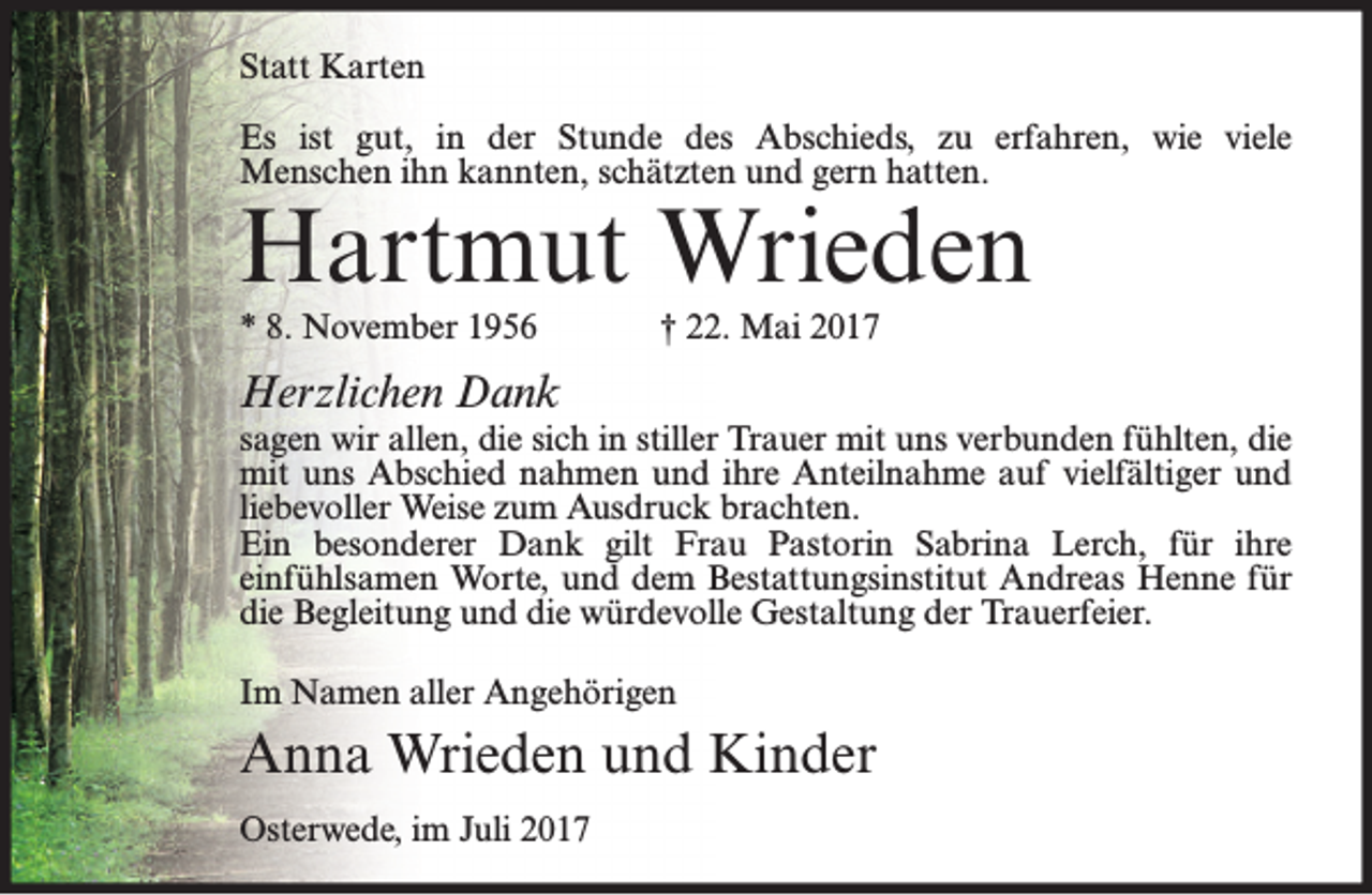 <p>Statt Karten<br />Es ist gut, in der Stunde des Abschieds, zu erfahren, wie viele<br />Menschen ihn kannten, schätzten und gern hatten.</p><p>Hartmut Wrieden<br />* 8. November 1956</p><p>† 22. Mai 2017</p><p>Herzlichen Dank</p><p>sagen wir allen, die sich in stiller Trauer mit uns verbunden fühlten, die<br />mit uns Abschied nahmen und ihre Anteilnahme auf vielfältiger und<br />liebevoller Weise zum Ausdruck brachten.<br />Ein besonderer Dank gilt Frau Pastorin Sabrina Lerch, für ihre<br />einfühlsamen Worte, und dem Bestattungsinstitut Andreas Henne für<br />die Begleitung und die würdevolle Gestaltung der Trauerfeier.<br />Im Namen aller Angehörigen</p><p>Anna Wrieden und Kinder<br />Osterwede, im Juli 2017</p>