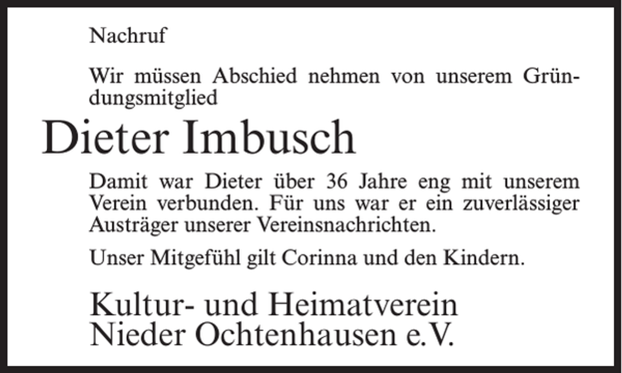 <p>Nachruf<br />Wir müssen Abschied nehmen von unserem Gründungsmitglied</p><p>Dieter Imbusch</p><p>Damit war Dieter über 36 Jahre eng mit unserem<br />Verein verbunden. Für uns war er ein zuverlässiger<br />Austräger unserer Vereinsnachrichten.<br />Unser Mitgefühl gilt Corinna und den Kindern.</p><p>Kultur- und Heimatverein<br />Nieder Ochtenhausen e.V.</p>