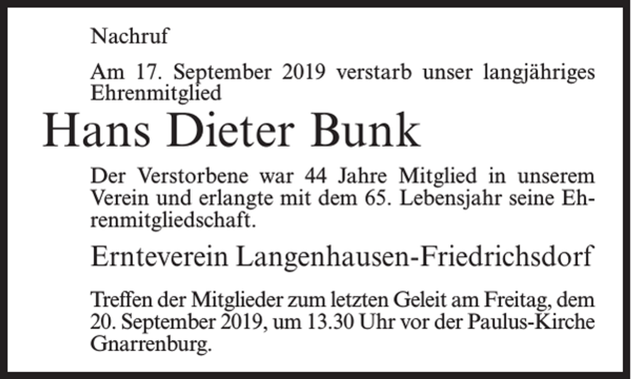 <p>Nachruf<br />Am 17. September 2019 verstarb unser langjähriges<br />Ehrenmitglied</p><p>Hans Dieter Bunk</p><p>Der Verstorbene war 44 Jahre Mitglied in unserem<br />Verein und erlangte mit dem 65. Lebensjahr seine Ehrenmitgliedschaft.</p><p>Ernteverein Langenhausen-Friedrichsdorf<br />Treffen der Mitglieder zum letzten Geleit am Freitag, dem<br />20. September 2019, um 13.30 Uhr vor der Paulus-Kirche<br />Gnarrenburg.</p>