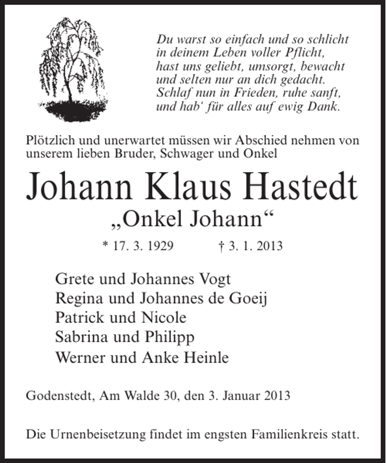 <p>Du warst so einfach und so schlicht<br />in deinem Leben voller Pflicht,<br />hast uns geliebt, umsorgt, bewacht<br />und selten nur an dich gedacht.<br />Schlaf nun in Frieden, ruhe sanft,<br />und hab‘ für alles auf ewig Dank.<br />Plötzlich und unerwartet müssen wir Abschied nehmen von<br />unserem lieben Bruder, Schwager und Onkel</p><p>Johann Klaus Hastedt<br />„Onkel Johann“</p><p>* 17. 3. 1929</p><p>† 3. 1. 2013</p><p>Grete und Johannes Vogt<br />Regina und Johannes de Goeij<br />Patrick und Nicole<br />Sabrina und Philipp<br />Werner und Anke Heinle<br />Godenstedt, Am Walde 30, den 3. Januar 2013<br />Die Urnenbeisetzung findet im engsten Familienkreis statt.</p>