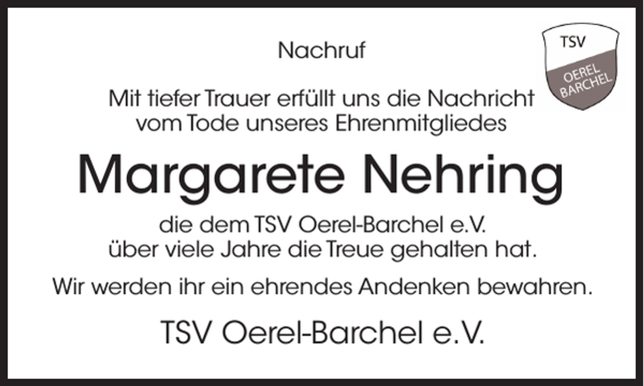 <p>Nachruf<br />Mit tiefer Trauer erfüllt uns die Nachricht<br />vom Tode unseres Ehrenmitgliedes</p><p>Margarete Nehring<br />die dem TSV Oerel-Barchel e.V.<br />über viele Jahre die Treue gehalten hat.<br />Wir werden ihr ein ehrendes Andenken bewahren.</p><p>TSV Oerel-Barchel e.V.</p>