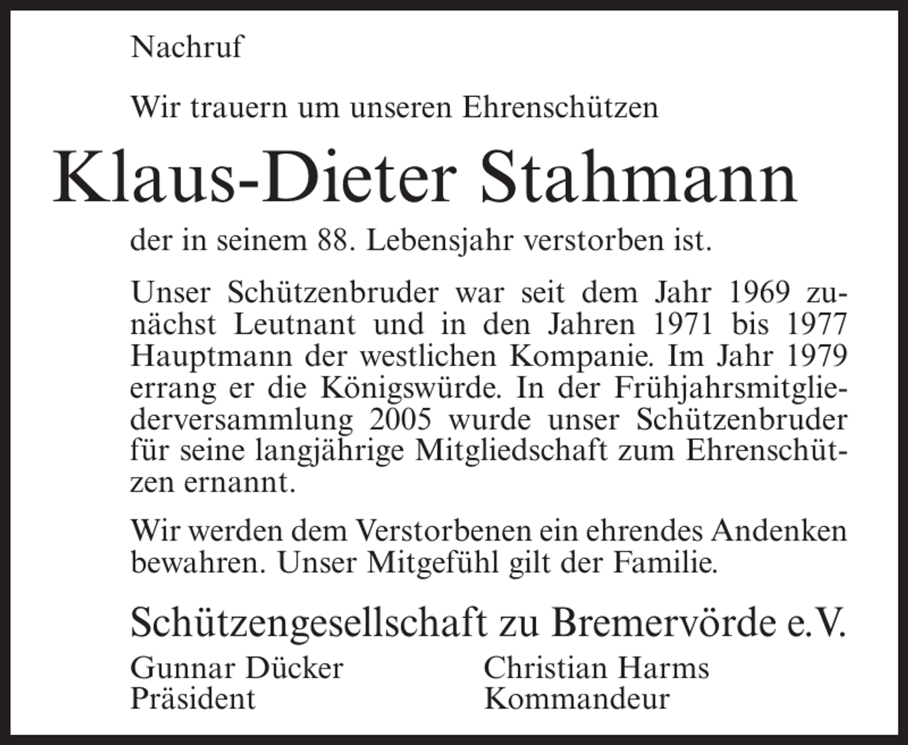 <p>Nachruf<br />Wir trauern um unseren Ehrenschützen</p><p>Klaus-Dieter Stahmann<br />der in seinem 88. Lebensjahr verstorben ist.<br />Unser Schützenbruder war seit dem Jahr 1969 zunächst Leutnant und in den Jahren 1971 bis 1977<br />Hauptmann der westlichen Kompanie. Im Jahr 1979<br />errang er die Königswürde. In der Frühjahrsmitgliederversammlung 2005 wurde unser Schützenbruder<br />für seine langjährige Mitgliedschaft zum Ehrenschützen ernannt.<br />Wir werden dem Verstorbenen ein ehrendes Andenken<br />bewahren. Unser Mitgefühl gilt der Familie.</p><p>Schützengesellschaft zu Bremervörde e.V.<br />Gunnar Dücker<br />Präsident</p><p>Christian Harms<br />Kommandeur</p>