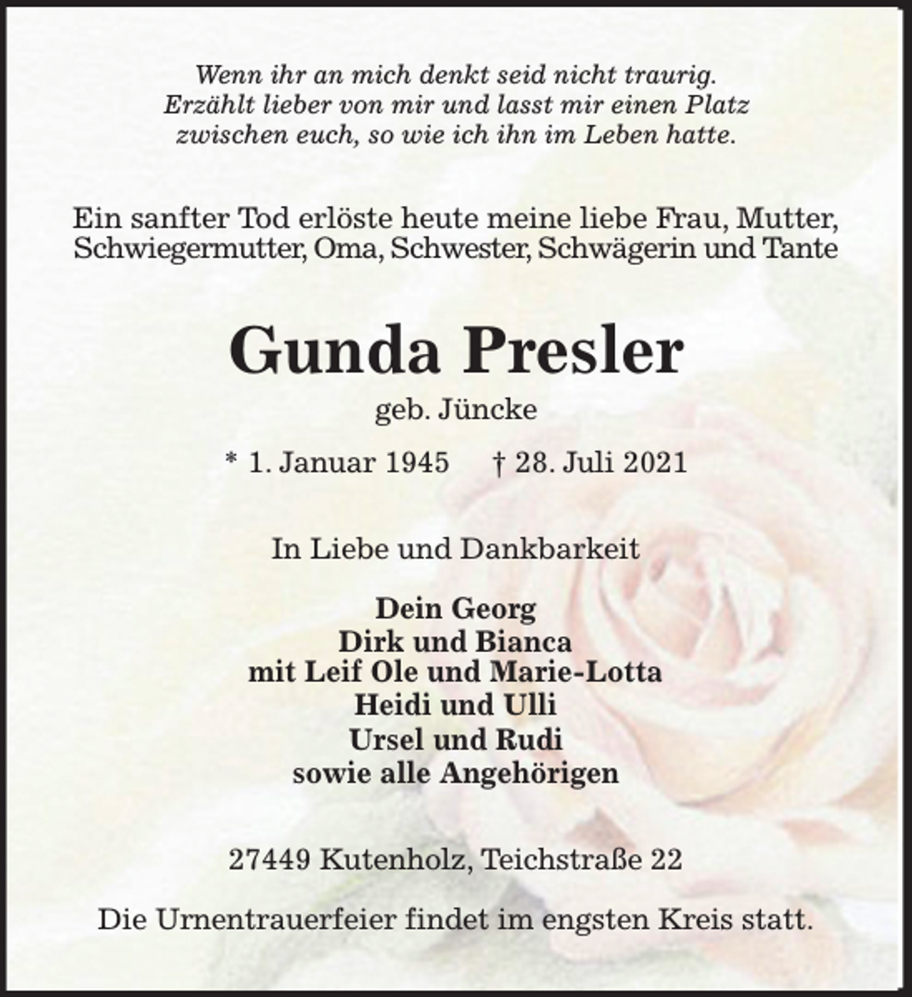 <p>Wenn ihr an mich denkt seid nicht traurig.<br />Erzählt lieber von mir und lasst mir einen Platz<br />zwischen euch, so wie ich ihn im Leben hatte.</p><p>Ein sanfter Tod erlöste heute meine liebe Frau, Mutter,<br />Schwiegermutter, Oma, Schwester, Schwägerin und Tante</p><p>Gunda Presler<br />geb. Jüncke<br />* 1. Januar 1945</p><p>† 28. Juli 2021</p><p>In Liebe und Dankbarkeit<br />Dein Georg<br />Dirk und Bianca<br />mit Leif Ole und Marie-Lotta<br />Heidi und Ulli<br />Ursel und Rudi<br />sowie alle Angehörigen<br />27449 Kutenholz, Teichstraße 22<br />Die Urnentrauerfeier findet im engsten Kreis statt.</p>