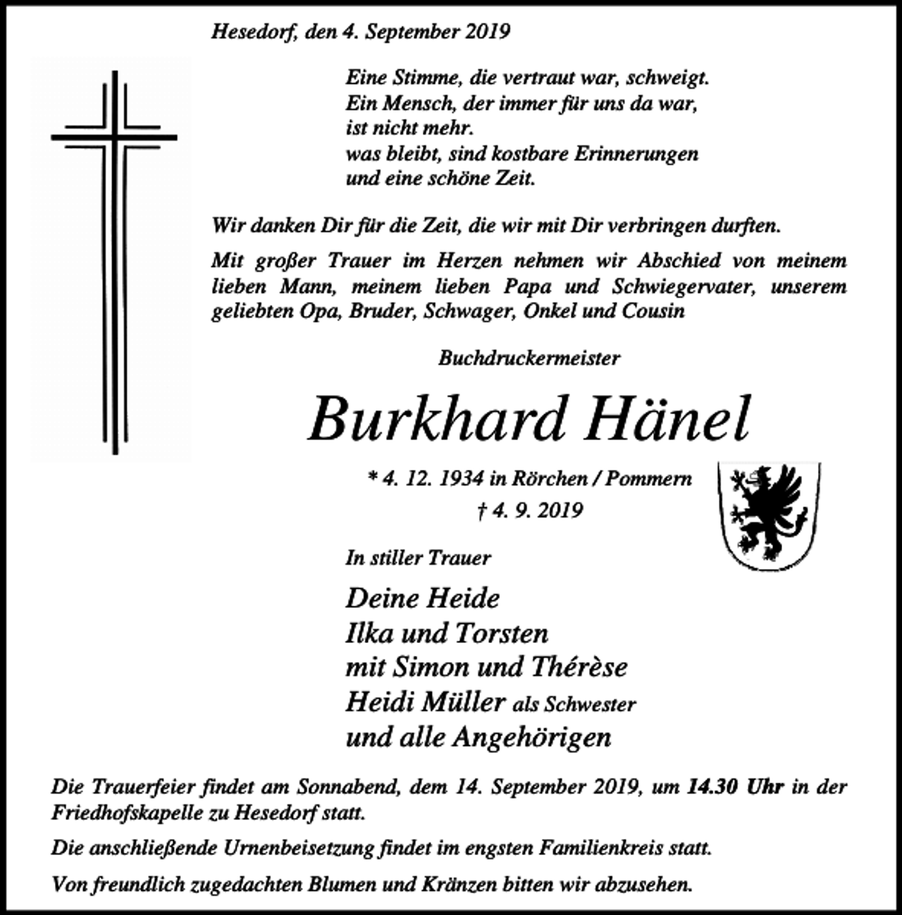 <p>Hesedorf, den 4. September 2019<br />Eine Stimme, die vertraut war, schweigt.<br />Ein Mensch, der immer für uns da war,<br />ist nicht mehr.<br />was bleibt, sind kostbare Erinnerungen<br />und eine schöne Zeit.<br />Wir danken Dir für die Zeit, die wir mit Dir verbringen durften.<br />Mit großer Trauer im Herzen nehmen wir Abschied von meinem<br />lieben Mann, meinem lieben Papa und Schwiegervater, unserem<br />geliebten Opa, Bruder, Schwager, Onkel und Cousin<br />Buchdruckermeister</p><p>Burkhard Hänel<br />* 4. 12. 1934 in Rörchen / Pommern<br />† 4. 9. 2019<br />In stiller Trauer</p><p>Deine Heide<br />Ilka und Torsten<br />mit Simon und Thérèse<br />Heidi Müller als Schwester<br />und alle Angehörigen<br />Die Trauerfeier findet am Sonnabend, dem 14. September 2019, um 14.30 Uhr in der<br />Friedhofskapelle zu Hesedorf statt.<br />Die anschließende Urnenbeisetzung findet im engsten Familienkreis statt.<br />Von freundlich zugedachten Blumen und Kränzen bitten wir abzusehen.</p>