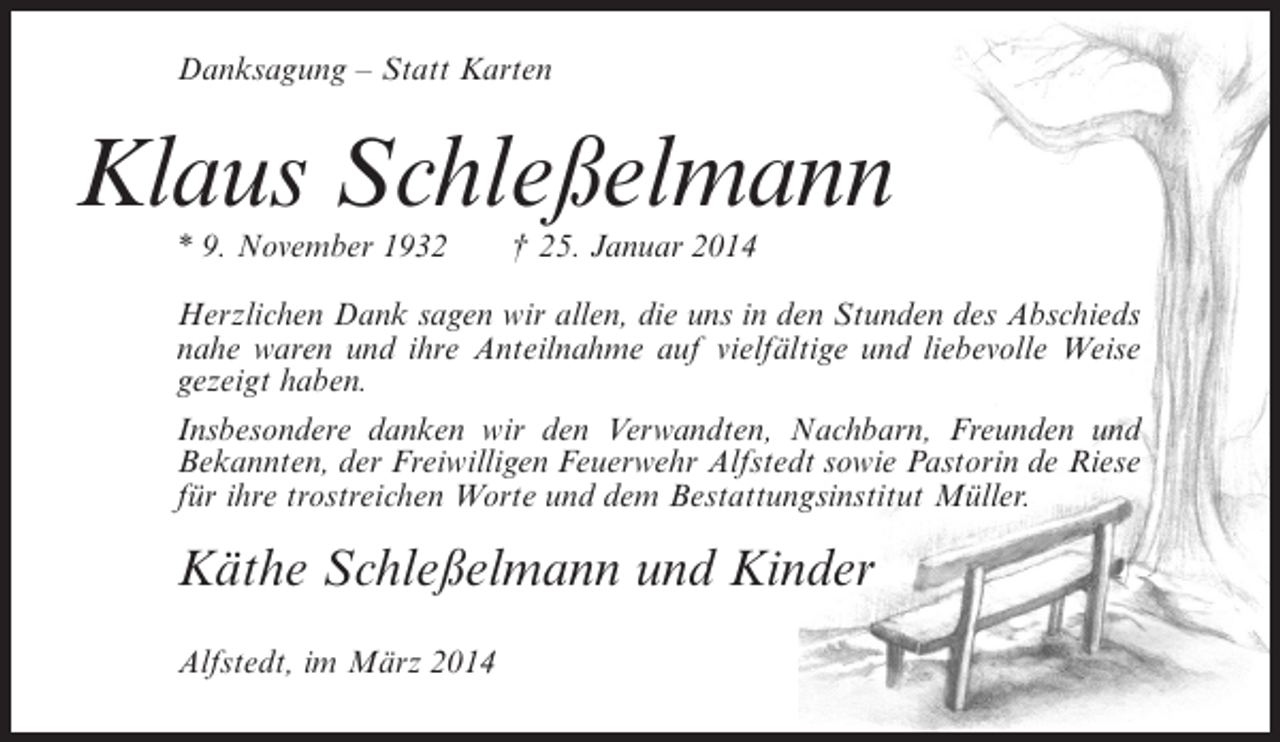 <p>Danksagung – Statt Karten</p><p>Klaus Schleßelmann<br />* 9. November 1932</p><p>† 25. Januar 2014</p><p>Herzlichen Dank sagen wir allen, die uns in den Stunden des Abschieds<br />nahe waren und ihre Anteilnahme auf vielfältige und liebevolle Weise<br />gezeigt haben.<br />Insbesondere danken wir den Verwandten, Nachbarn, Freunden und<br />Bekannten, der Freiwilligen Feuerwehr Alfstedt sowie Pastorin de Riese<br />für ihre trostreichen Worte und dem Bestattungsinstitut Müller.</p><p>Käthe Schleßelmann und Kinder<br />Alfstedt, im März 2014</p>