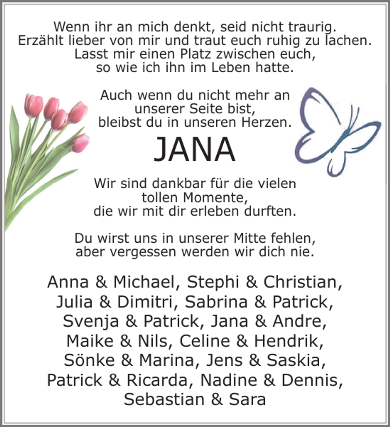 <p>Wenn ihr an mich denkt, seid nicht traurig.<br />Erzählt lieber von mir und traut euch ruhig zu lachen.<br />Lasst mir einen Platz zwischen euch,<br />so wie ich ihn im Leben hatte.<br />Auch wenn du nicht mehr an<br />unserer Seite bist,<br />bleibst du in unseren Herzen.</p><p>JANA</p><p>Wir sind dankbar für die vielen<br />tollen Momente,<br />die wir mit dir erleben durften.<br />Du wirst uns in unserer Mitte fehlen,<br />aber vergessen werden wir dich nie.</p><p>Anna &amp; Michael, Stephi &amp; Christian,<br />Julia &amp; Dimitri, Sabrina &amp; Patrick,<br />Svenja &amp; Patrick, Jana &amp; Andre,<br />Maike &amp; Nils, Celine &amp; Hendrik,<br />Sönke &amp; Marina, Jens &amp; Saskia,<br />Patrick &amp; Ricarda, Nadine &amp; Dennis,<br />Sebastian &amp; Sara</p>