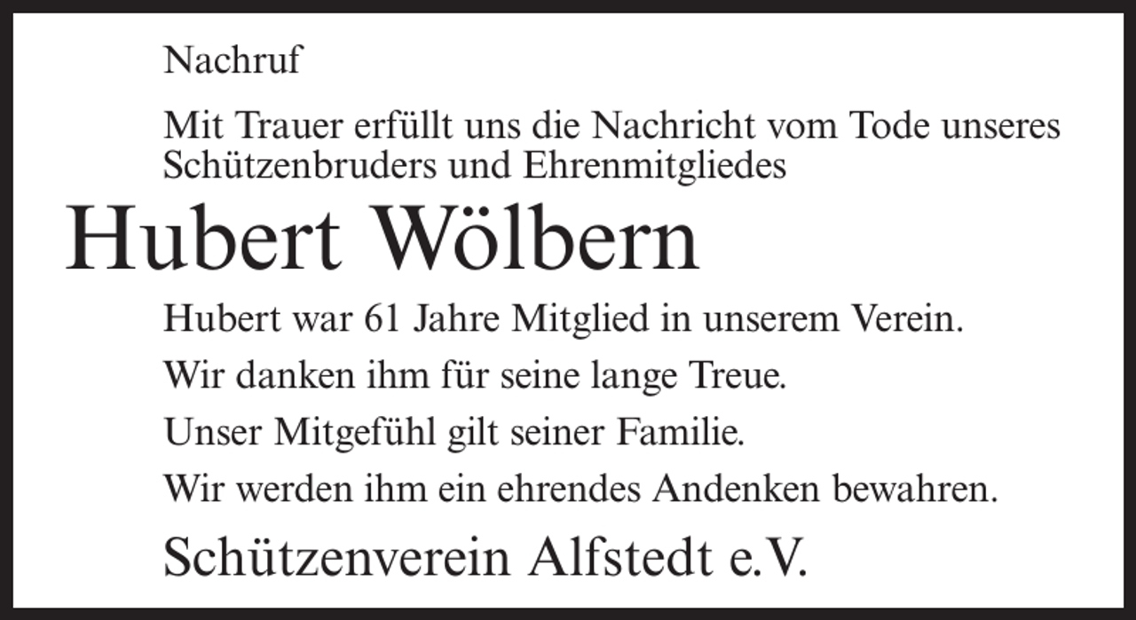 <p>Nachruf<br />Mit Trauer erfüllt uns die Nachricht vom Tode unseres<br />Schützenbruders und Ehrenmitgliedes</p><p>Hubert Wölbern</p><p>Hubert war 61 Jahre Mitglied in unserem Verein.<br />Wir danken ihm für seine lange Treue.<br />Unser Mitgefühl gilt seiner Familie.<br />Wir werden ihm ein ehrendes Andenken bewahren.</p><p>Schützenverein Alfstedt e.V.</p>